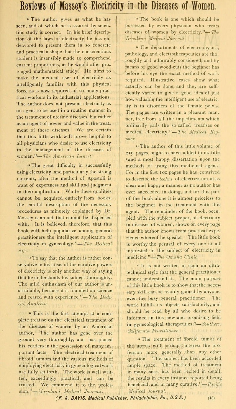 Reviews of Massey's Electricity in the Diseases of Women.  The author gives us what he has seen, and of which he is assured by scien- tific study is correct. In his brief descrip- tion of the laws of electricity he has en- deavored to present them in so concrete and practical a shape that the conscientious student is insensibly made to comprehend current proportions, as he would after pro- longed mathematical study. He aims to make the medical user of electricity as intelligently familiar with this physical force as is now required of so many prac- tical workers in its industrial applications. The author does not present electricity as an agent to be used in a routine manner in the treatment of uterine diseases, but rather as an agent of power and value in the treat- ment of these diseases. We are certain that this little work will prove helpful to all physicians who desire to use electricity in the management of the diseases of women.—The American Lancet.  The great difficulty in successfully using electricity, and particularly the strong <;urrents, after the method of Apostoli is want of expertness and skill and judgment in their application. While these qualities ■cannot be acquired entirely from books, the careful description of the necessary procedures as minutely explained by Dr. Massey is an aid that cannot be dispensed with. It is believed, therefore, that this book will help popularize among general practitioners the intelligent application of electricity in gynecology.—llie Medical Age.  To say that the author is rather con- servative in his ideas of the curative powers of electricity is only another way of saying that he understands his subject thoroughly. The mild enthusiasm of our author is un- assailable, because it is founded on science and reared with experience.—The Medi- cal Analectic.  This is the first attempt at a com- plete treatise on the electrical treatment of the diseases of women by an American author. The author has gone over the ground very thoroughly, and has placed his readers in the possession of many im- portant facts. The electrical treatment of fibroid tumors and the various methods of employing electricity in gynecological work are fully set forth. The work is well writ- ten, exceedingly practical, and can be trusted. We commend it to the profes- sion.'—Maryland Medical Journal. The book is one which should be possessed by every physician who treats diseases of women by electricity.—The Brooklyn Medical Journal.  The departments of electrophysics, pathology, and electrotherapeutics are tho- roughly ani admirably considered, and by means of good wood-cuts the beginner has before his eye the exact method of work required. Illustrative cases show what actually can be done, and they are suffi- ciently varied to give a good idea of just how valuable the intelligent use of electric- ity is in disorders of the female pelvic. The pages are written in a pleasant man- ner, free from all the impedimenta which ordinarily pads the so-called treatises on medical electricity.—The Medical Reg- ister.  The author of this little volume of 2IO pages ought to have added to its title ' and a most happy dissertation upon the methods of using this medicinal agent.' For in the first loo pages he has contrived to describe the techni of electrization in as clear and happy a manner as no author has ever succeeded in doing, and for this part of the book alone it is almost priceless to the beginner in the treatment with this agent. The remainder of the book, occu- pied with the subject proper, of electricity in diseases of women, shows on every page that the author knows from practical expe- rience whereof he speaks. The little book is worthy the perusal of every one at all interested in the subject of electricity in medicine.—The Omaha Clinic. It is not written in such an ultra- technical style that the general practitioner cannot understand it. The main purpose of this little book is to show that the neces- sary skill can be readily gained by anyone, even the busy general practitioner. The work fulfills its objects satisfactorily, and should be read by all who desire to be informed in this new and promising field in gynecological therapeutics.—Southern California Practitioner.  The treatment of fibroid tumor of the uterus will, perhaps, interest the pro. fession more generally than any other question. This subject has been accorded ample space. The method of treatment in many cases has been recited in detail, the results in every instance reported being beneficial, and in many curative.—Pacific Medical Journal.