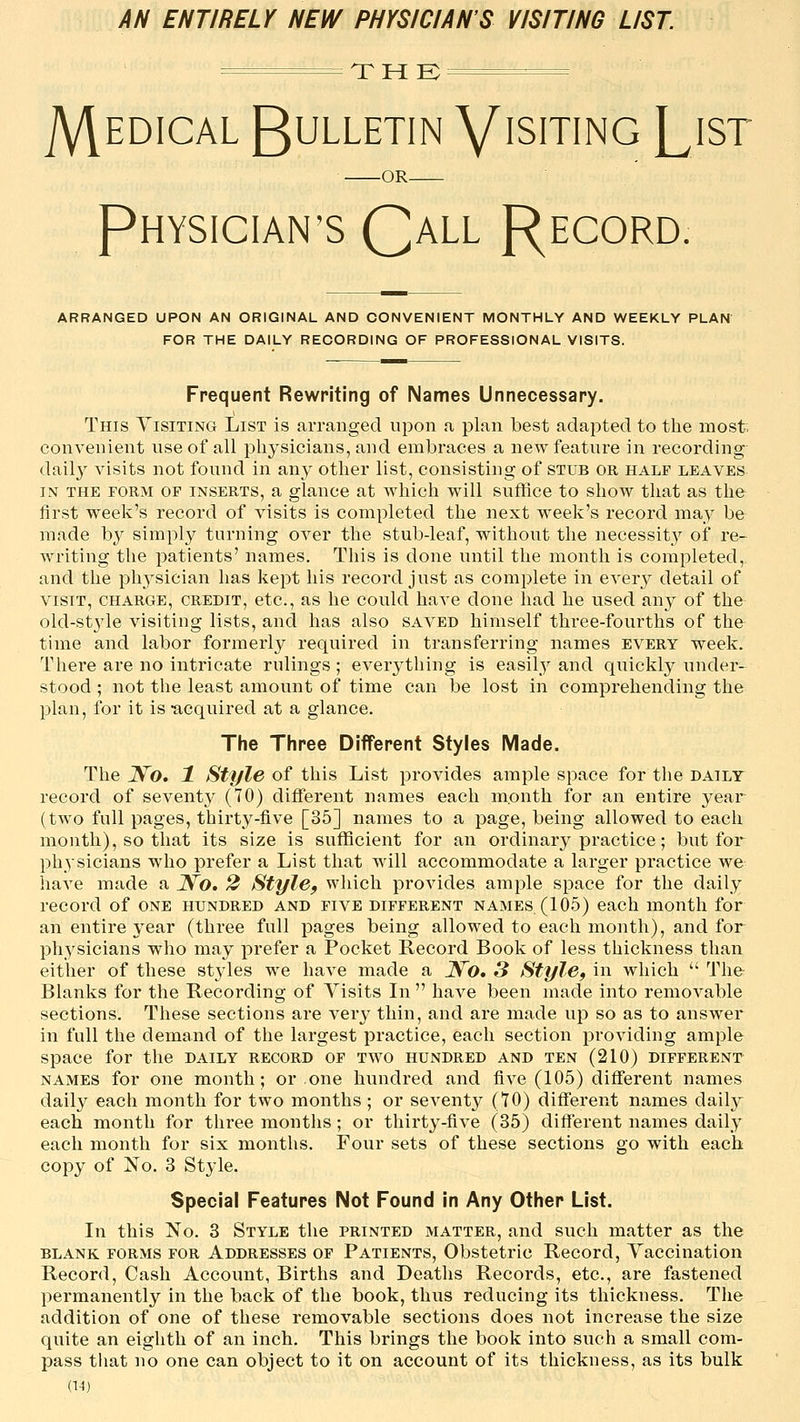 AN ENTIRELY NEW PHYSICIAN'S VISITING LIST. T H K — JVlEDiCAL Bulletin V'siting List OR PHYSICIAN'S QaLL f^ECORD. ARRANGED UPON AN ORIGINAL AND CONVENIENT MONTHLY AND WEEKLY PLAN FOR THE DAILY RECORDING OF PROFESSIONAL VISITS. Frequent Rewriting of Names Unnecessary. This Visiting List is arranged upon a plan best adapted to the most, convenient use of all physicians, and embraces a new feature in recording dail}^ visits not found in any other list, consisting of stub or half leaves IN THE FORM OP INSERTS, a glauce at which will suffice to show that as the first week's record of visits is completed the next week's record may be made by simply turning over the stub-leaf, without the necessity of re- writing the patients' names. This is done until the month is completed,, and the physician has kept his record just as complete in every detail of VISIT, CHARGE, CREDIT, etc, as lie could have done had he used any of the old-style visiting lists, and has also saved himself three-fourths of the time and labor formerly required in transferring names every week. There are no intricate rulings; everything is easily and quickly under- stood ; not the least amount of time can be lost in comprehending the plan, for it is -acquired at a glance. The Three Different Styles Made. The Wo. 1 Style of this List provides ample space for the daily record of seventy (70) different names each m.onth for an entire year (two full pages, thirty-five [35] names to a page, being allowed to each month), so that its size is sufficient for an ordinary practice; but for physicians who prefer a List that will accommodate a larger practice we have made a Wo. 2 StylSf which provides ample space for the daily record of one hundred and five different names (105) each month for an entire year (three full pages being allowed to each month), and for physicians who may prefer a Pocket Record Book of less thickness than either of these styles we have made a Wo. 3 Style, in which  The- Blanks for the Recording of Visits In  have been made into removable sections. These sections are very thin, and are made up so as to answer in full the demand of the largest practice, each section providing ample space for the daily record of two hundred and ten (210) different names for one month; or one hundred and five (105) different names daily each month for two months ; or seventy (70) different names daily each month for three months ; or thirty-five (35) diff'erent names daily each month for six months. Four sets of these sections go with each copy of No. 3 Style. Special Features Not Found in Any Other List. In this No. 3 Style the printed matter, and such matter as the BLANK forms FOR ADDRESSES OF Patients, Obstetric Record, Vaccination Record, Cash Account, Births and Deaths Records, etc., are fastened permanently^ in the back of the book, thus reducing its thickness. The addition of one of these removable sections does not increase the size quite an eighth of an inch. This brings the book into such a small com- pass tiiat no one can object to it on account of its thickuess, as its bulk