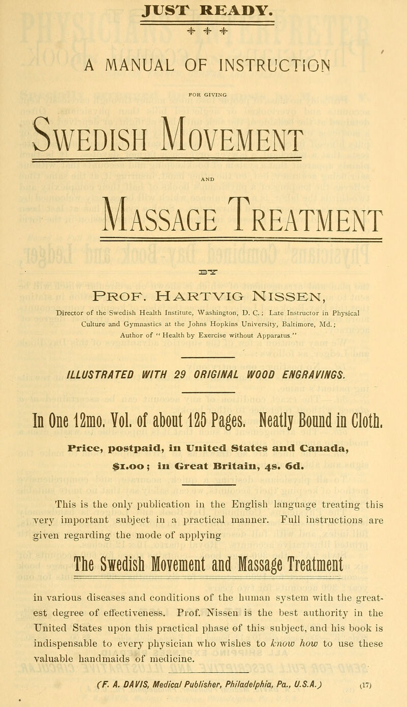 A MANUAL OF INSTRUCTION FOR GIVING Swedish Movement Massage Treatment PROK. HARTVia NISSEN, Director of the Swedish Health Institute, Washington, D. C.; Late Instructor in Physical Culture and Gymnastics at the Johns Hopkins University, Baltimore, Md.; Author of  Health by Exercise without Apparatus. ILLUSTRATED WITH 29 ORIGINAL WOOD ENGRAVINGS. In One i2nio. Vol. of about 125 Pages. Neatly Bound in Cloth. Price, postpaid, in United States and Canada, $i.oo; in Great Britain, 4s. 6d. This is the onl}^ publication in the English language treating this Teiy important subject in a practical manner. Full instructions are given regarding the mode of applying The Swedish Movenient and Massage Treatment in various diseases and conditions of the human system with the great- est degree of effectiveness. Prof. Nissen is the best authority in the United States upon this practical phase of this subject, and his book is indispensable to every physician who wishes to know how to use these valuable handmaids of medicine.