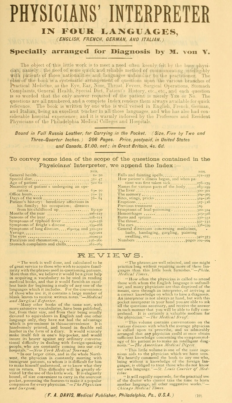 PHYSICIANS' INTERPRETER IIH FOUR I.AIVGUAOES, (ENGLISH, FRENCH, GERMAN, AND ITALIAN.) Specially arranged for Diagnosis by M. von V. The object of this little work is to meet a need often keenly felt by Iho ];usy jjhysi- cian, namely: the need of some quick and reliable method of communicating intelligibly with patients of those nationalities and languages unfamiliar to the practitioner. The plan of the book is a systematic arrangement of questions upon the various branches of Practical Medicine, as the Eye, Ear, Nose, Throat, Fevers, Surgical Operations, Stomach Complaints, General Health, Special Diet, Patient's History, etc., etc., and each question IS so worded that the only answer required of the patient is merely Yes or No. The questions are all numbered, and a complete Index renders them always available for quick reference. The book is written by one who is well versed in English, French, German, and Italian, being an excellent teacher in all those languages, and who has also had con- siderable hospital experience; and it is warmly indorsed by the Professors and Resident Physicians of the Philadelphia Medical Colleges and Hospitals. Bound in Full Russia Leather, for Carrying in the Pocket. (Size, Five by Two and Three-Quarter Inches.) 206 Pages. Price, postpaid, in United States and Canada, $1.00, net; in Great Britain, 4s. 6d. To convey some idea of the scope of the questions contained in the Physicians' Interpreter, we append the Index:— General heal th i- 50 Special diet 31- 47 Age of patient 52- 62 Necessity of patient s undergoing an ope- ration 63- 70 Office hours 71- 77 Daj's of the week 78- 84 Patient's history: hereditary affections in his family; his occupation; diseases from his childhood up 85-130 Months of the year 106-117 Seasons of the year 118-121 Symptoms of typhoid fever 131-15S Symptoms of Bright's disease 159-168 Symptoms of lung diseases.... 169-194 and 311-312 Vertigo 195-201 The eyes 201-232 Paralysis and rheumatism 236-260 Stomach complaints and chills 261-269 Falls and fainting spells 271-277 How patient's illness began, and when pa- tient was first taken sick 278-279 Names for various parts of the body 283-299 The liver 300-301 The memory 304-305 Bites, stings, pricks 314—316 Eruptions 317-318 Previous treatment 319 Symptoms of lead-poisoning 320-324 Hemorrhages 325-328 Burns and sprains 330-331 The throat 33^-335 The ears 336-339 General directions concerning medicines, baths, bandaging, gargling, painting swelling, etc. 34°-373 Numbers pages 202^204 K. e: \;^ I EX-xxT s  The work is well done, and calculated to be of great service to those who wish to acquire famil- iarity with the phrases used in questioning patients. More than this, we believe it would be a great help in acquiring a vocabulary to be used in reading medical books, and that it would furnish an excel- lent basis for beginning a study of any one of the languages which it includes. For the convenience of those who use it, it contains a large number of blank leaves to receive written,notes.—Medical and Surgical Reporter. Many other books of the same sort, with more extensive vocabularies, have been published, but, from their size, and from their being usually devoted to equivalents in English and one other language only, they have not had the advantage which is pre-eminent in this—convenience. It is handsomely printed, and bound in flexible red leather in the form of a diary. It would scarcely make itself felt in one's hip-pocket, and would insure its bearer against any ordinary conversa- tional difficulty in dealing with foreign-speaking people, who are constantly coming into our city hospitals.—New York Medical Joitmal.  In our larger cities, and in the whole North- west, the physician is constantly meeting with immigrant patients, to whom it is difficult for him to make himself understood, or to know what they say in return. This difficulty will be greatly ob- viated by the use of this little work. It is elegantly bound, of size convenient to carry in the overcoat pocket, possessing the features to make it a popular companion for every physician.—The Physician and Surgeon. The phrases are well selected, and one might practice long without requiring more of these lan- guages than this little book furnishes.—Phila. Medical Times.  How often the physician is called to attend those with whom the English language is unfamil- iar, and many physicians are thus deprived of the means, save through an interpreter, of arriving at a correct knowledge on which to base a diagnosis. An interpreter is not always at hand, but with this pocket interpreter in your hand you are able to ask all the questions necessary, and receive the answer in such manner that you will be able to fully com- prehend. It is certainly a valuable medium for the physician.—The Medical Brief. This volume contains conversations on the various diseases with which the average physician is called upon to prescribe, and so admirably arranged that any physician coiild at once obtain sufficient knowledge concerning the symptomatol- ogy of his patient as to make an intelligent diag- nosis.— The American Medical Digest. This little volume is one of the most inge- nious aids to the physician which we have seen. We heartily commend the book to any one who, being without a knowledge of the foreign lan- guages, is obliged to treat those who do not know our own language.—St. Louis Courier of Med- icine.  It will rapidly supersede, for the practical use of the doctor who cannot take the time to leara' another language, all other suggestive works.— Chicago Medical Times.