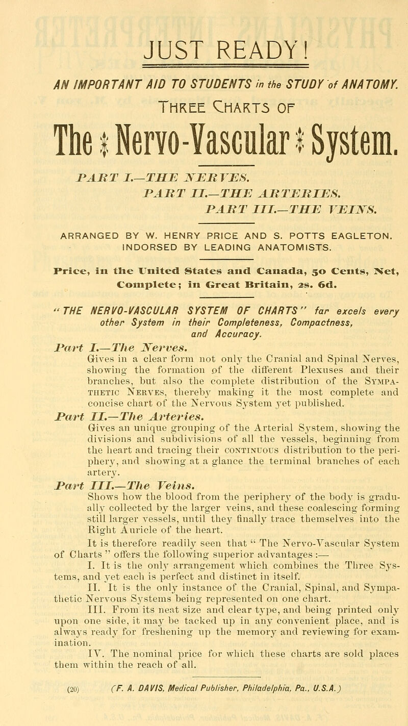 AN IMPORTANT AID TO STUDENTS in the STUDY of ANATOMY. Three Qhart5 or TheiNerYO-VasculariSystem. PART I.—THE JSEB VES, JPABT II.—THE AMTEIilES. PAIR T III—THE YEIWS. ARRANGED BY W. HENRY PRICE AND S. POTTS EAGLETON. INDORSED BY LEADING ANATOMISTS. Price, in tlie United States and Canada, 50 Cents, Net, Complete; in Great Britain, as. 6d. THE NERVO-I/ASCULAR SYSTEM OF CHARTS far excels every other System in their Completeness, Compactness, and Accuracy. Part I,—The Nerves. Gives in a clear form not only the Cranial and Spinal Nerves, showing the formation of tlie different Plexuses and their branches, but also the complete distribution of the Sympa- thetic Nerves, thereb}^ making it the most complete and concise chart of the Nervous System jet published. I*art II.—The Arteries. Gives an unique grouping of the Arterial System, showing the divisions and subdivisions of all the vessels, beginning from the heart and tracing their continuous distribution to the peri- phery, and showing at a glance the terminal branches of each artery. I'art III.—The Veins. Shows how the blood from the periphery of the bod}' is gradu- ally collected by the larger veins, and these coalescing forming still larger vessels, until they finally trace themselves into the Right Auricle of the heart. It is therefore readily seen that  The Nervo-Yascular Sj^stem of Charts  offers the following superior advantages :— I. It is the only arrangement which combines the Three Sys- tems, and yet each is perfect and distinct in itself. II. It is the only instance of the Cranial, Spinal, and Sympa- thetic Nervous Systems being represented on one chart. III. From its neat size and clear type, and being printed only upon one side, it may be tacked up in any convenient place, and is always ready for freshening up the memory and reviewing for exam- ination. IV. The nominal price for whicli these charts are sold places them within the reach of all.