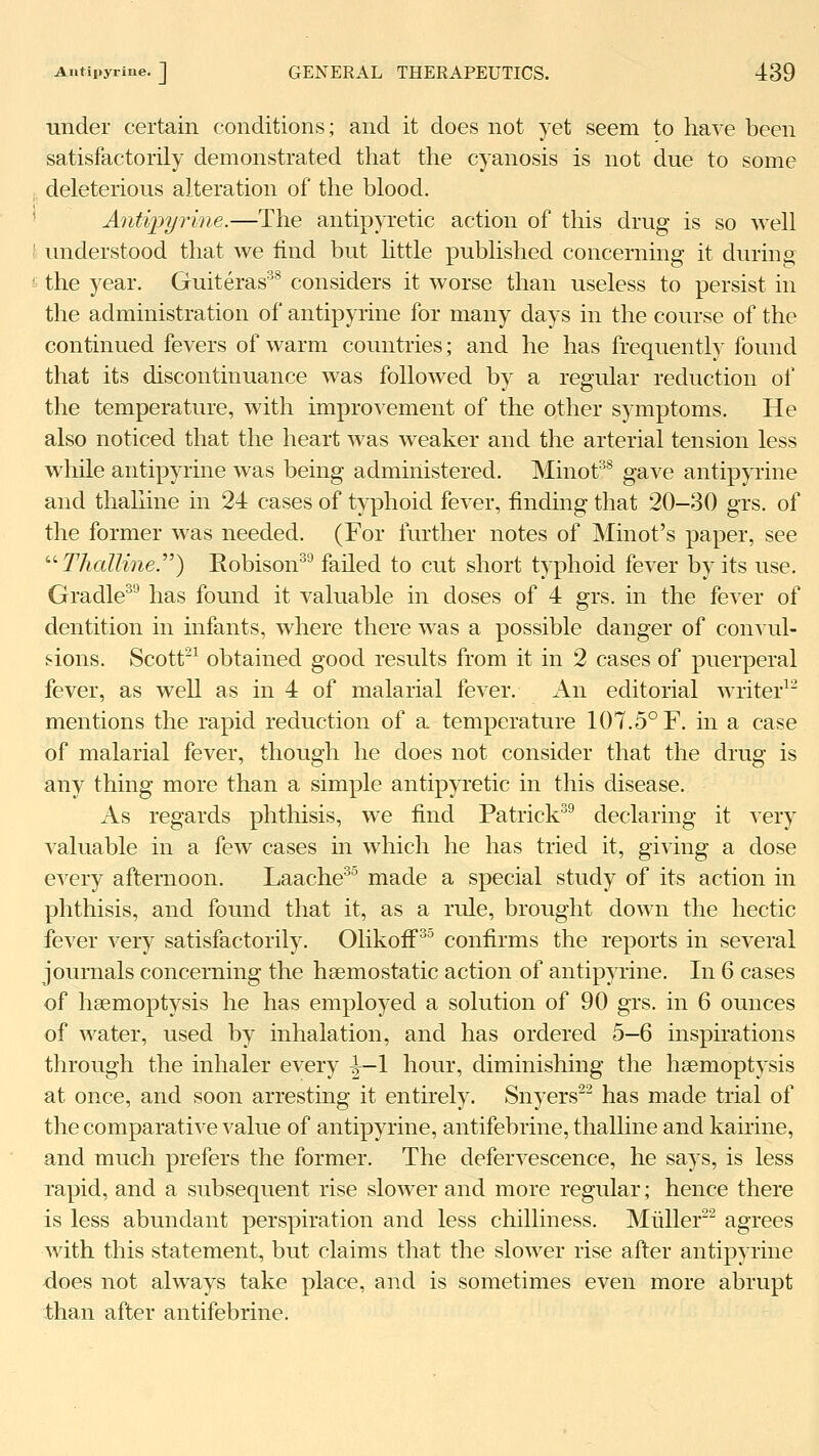 Autipyrine. J GENERAL THERAPEUTICS. 439 under certain conditions; and it does not yet seem to have been satisfactorily demonstrated that the cyanosis is not due to some deleterious alteration of the blood. Antipyidne.—The antip^Tetic action of this drug is so well understood that we find but httle published concerning it during the year. Guiteras^ considers it worse than useless to persist in the administration of autipyrine for many days in the course of the continued fevers of warm countries; and he has frequently found that its discontinuance was followed by a regular reduction of the temperature, with improvement of the other symptoms. He also noticed that the heart was weaker and the arterial tension less while autipyrine was being administered. Minot^^ gave autipyrine and thaliine in 24 cases of typhoid fever, finding that 20-30 grs. of the former was needed. (For further notes of Minot's paper, see '■'■Thaliine.'''') Eobison^^ faded to cut short typhoid fever by its use. Gradle'^ has found it valuable in doses of 4 grs. in the fever of dentition in mfants, where there was a possible danger of convul- sions. Scott'^ obtained good results from it in 2 cases of puerperal fever, as well as in 4 of malarial fever. An editorial writer^^ mentions the rapid reduction of a temperature 107.5° F. in a case of malarial fever, though he does not consider that the drug is any thing more than a simple antipyretic in this disease. As regards phtliisis, we find Patrick^^ declaring it very valuable in a few cases in which he has tried it, giving a dose eATry afternoon. Laache^^ made a special study of its action in phthisis, and found that it, as a rule, brought down the hectic fever very satisfactorily. Ohkoff^ confirms the reports in several journals concerning the haemostatic action of autipyrine. In 6 cases of haemoptysis he has employed a solution of 90 grs. in 6 ounces of water, used by inhalation, and has ordered 5—6 inspirations through the inhaler every ^-1 hour, diminishing the haemoptysis at once, and soon arresting it entirely. Snyers'^ has made trial of the comparative value of autipyrine, antifebrine, thaliine and kauine, and much prefers the former. The defervescence, he says, is less rapid, and a subsequent rise slower and more regular; hence there is less abundant perspiration and less chilliness, Miiller^ agrees with this statement, but claims that the slower rise after autipyrine does not always take place, and is sometimes even more abrupt than after antifebrine.