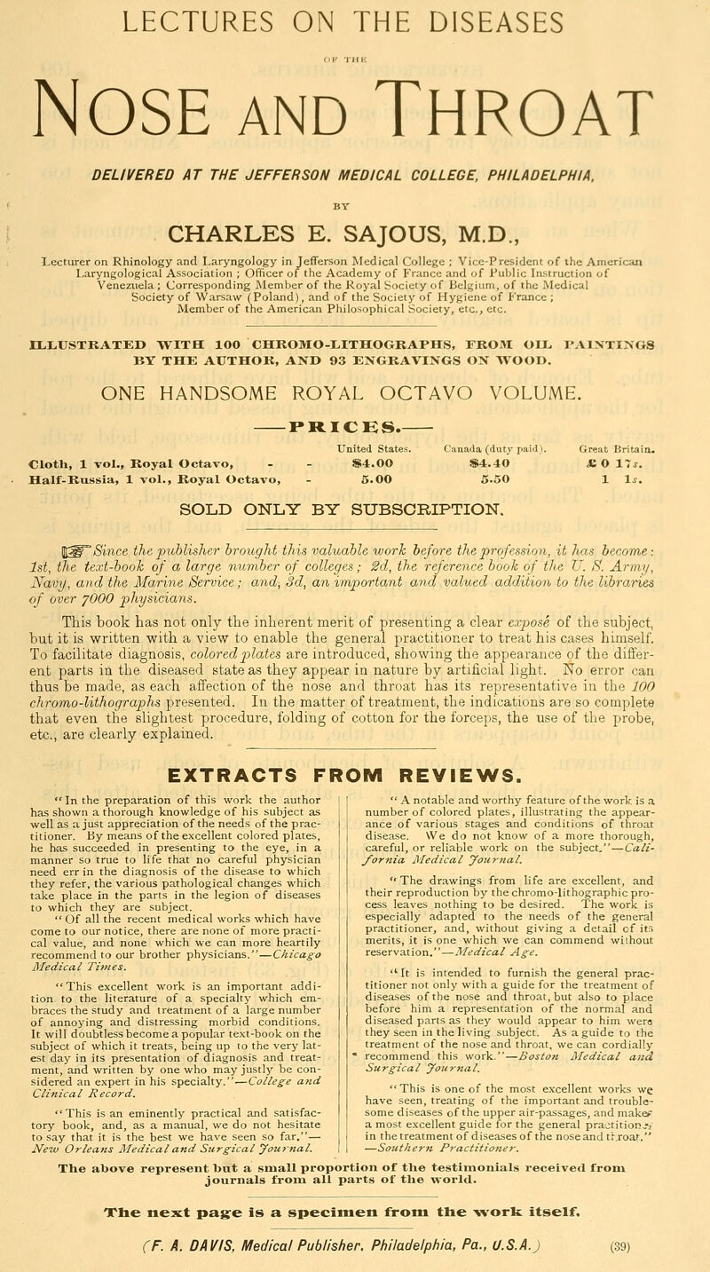 LECTURES ON THE DISEASES fil' THK Nose and Throat DELIVERED AT THE JEFFERSON MEDICAL COLLEGE, PHILADELPHIA, CHARLES E. SAJOUS, M.D., •Lecturer on Rhinology and Laryngology in Jefferson Medical College ; Vice-President of the American Laryngological Association ; Officer of the Academy of France and of Fublic Instruction of Venezuela ; Corresponding Member of the Royal Society of Belgium, of the Medical Society of Warsaw (Poland), and of the Society of Hygiene of France ; Member of the American Philosophical Society, etc., etc. ILLUSTRATED WITH 100 CHROMO-LITHOGRAPHS, FROM OIJ^ PAINTINGS BY THE AUTHOR, AND 93 ENGRAVINGS ON WOOD. ONE HANDSOME ROYAL OCTAVO VOLUME. riticES.- Clotli, 1 vol.. Royal Octavo, Half-Russia, 1 vol.. Royal Octavo, United States. Canada (duty paid). Great Britaia. s;4.oo $4.40 £0 X~s. 6.00 5.50 1 l.r. SOLD ONLY BY SUBSCBIPTION. 'Since the publisher brought this valuable work before the profession, it has become: 1st, the text-book of a large number of colleges; 2d, the reference booh of the U. S. Army, Navy, and the Marine Service; and, 3d, an important and valued addition to the libraries of over ^000 physicians. This book has not only the inherent merit of presenting a clear expose of the subject, but it is written with a view to enable the general practitioner to treat his cases himself. To facilitate diagnosis, coloredpilates are introduced, showing the appearance of the differ- ent parts in the diseased state as they appear in nature by artificial light. No error can thus be made, as each affection of the nose and throat has its representative in the 100 chromo-lithographs presented. In the matter of treatment, the indications are so complete that even the slightest procedure, folding of cotton for the forceps, the use of the probe, etc., are clearly explained. EXTRACTS FROM REVIEWS.  In the preparation of this work the author has shown a thorough knowledge of his subject as well as a just appreciation of the needs of the prac- titioner. By means of the excellent colored plates, he has succeeded in presenting to the eye, in a manner so true to life that no careful physician need err in the diagnosis of the disease to which they refer, the various pathological changes which take place in the parts in the legion of diseases to which they are subject.  Of all the recent medical works which have come to our notice, there are none of more practi- cal value, and none which we can more heartily recommend to our brother physicians.—Chicago Medical Times. This excellent work is an important addi- tion to the literature of a specialty which em- braces the study and treatment of a large number of annoying and distressing morbid conditions. It will doubtless become a popular text-book on the subject of which it treats, being up to the very lat- est day in its presentation of diagnosis and treat- ment, and written by one who may justly be con- sidered an expert in his specialty.—College and Clinical Record. This is an eminently practical and satisfac- tory book, and, as a manual, we do not hesitate to say that it is the best we have seen so far.— New Orleans Medical and Surgical yournal.  A notable and worthy feature of the work is a number of colored plates, illustrating the appear- ance of various stages and conditions of throat disease. We do not know of a more thorough, careful, or reliable work on the subject,—Cali- J'ornia Medical yournal.  The drawings from life are e.xcellent, and their reproduction by the chromo-lithographic pro- cess leaves nothing to be desired. The work is especially adapted to the needs of the general practitioner, and, without giving a detail cf its merits, it is one which we can commend without reservation.—Medical Age. It is intended to furnish the general prac- titioner not only with a guide for the treatment of diseases of the nose and throat, but also to place before him a representation of the normal and diseased parts as they would appear to him wera they seen in the living subject. As a guide to the treatment of the nose and throat, we can cordially ' recommend this work.—Boston Medical and Surgical yournal. This is one of the most excellent works we have seen, treating of the important and trouble- some diseases of the upper air-passages, and makef: a most excellent guide for the general praotition^' in the treatment of diseases of the nose and throat. —Southern Practitioner. The above represent but a small proportion of the testimonials received from journals from all parts of tlie world. The next pag^e is a specimen from the -worfe itself.