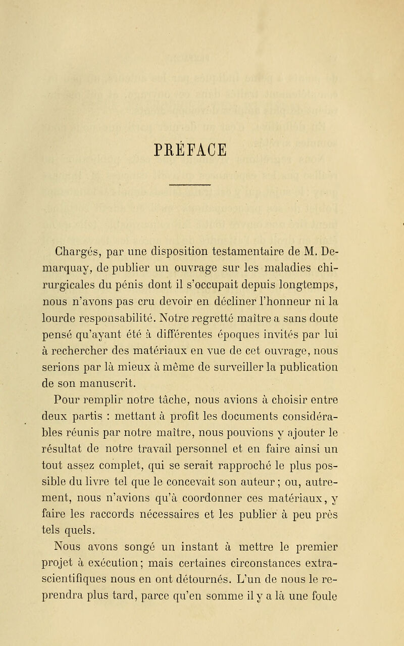PRÉFACE Chargés, par une disposition testamentaire de M. De- marquay, de publier un ouvrage sur les maladies chi- rurgicales du pénis dont il s'occupait depuis longtemps, nous n'avons pas cru devoir en décliner l'honneur ni la lourde responsabilité. Notre regretté maître a sans doute pensé qu'ayant été à différentes époques invités par lui à rechercher des matériaux en vue de cet ouvrage, nous serions par là mieux à même de surveiller la publication de son manuscrit. Pour remplir notre tâche, nous avions à choisir entre deux partis : mettant à profit les documents considéra- bles réunis par notre maître, nous pouvions y ajouter le résultat de notre travail personnel et en faire ainsi un tout assez complet, qui se serait rapproché le plus pos- sible du livre tel que le concevait son auteur ; ou, autre- ment, nous n'avions qu'à coordonner ces matériaux, y faire les raccords nécessaires et les publier à peu près tels quels. Nous avons songé un instant à mettre le premier projet à exécution; mais certaines circonstances extra- scientifiques nous en ont détournés. L'un de nous le re- prendra plus tard, parce qu'en somme il y a là une foule