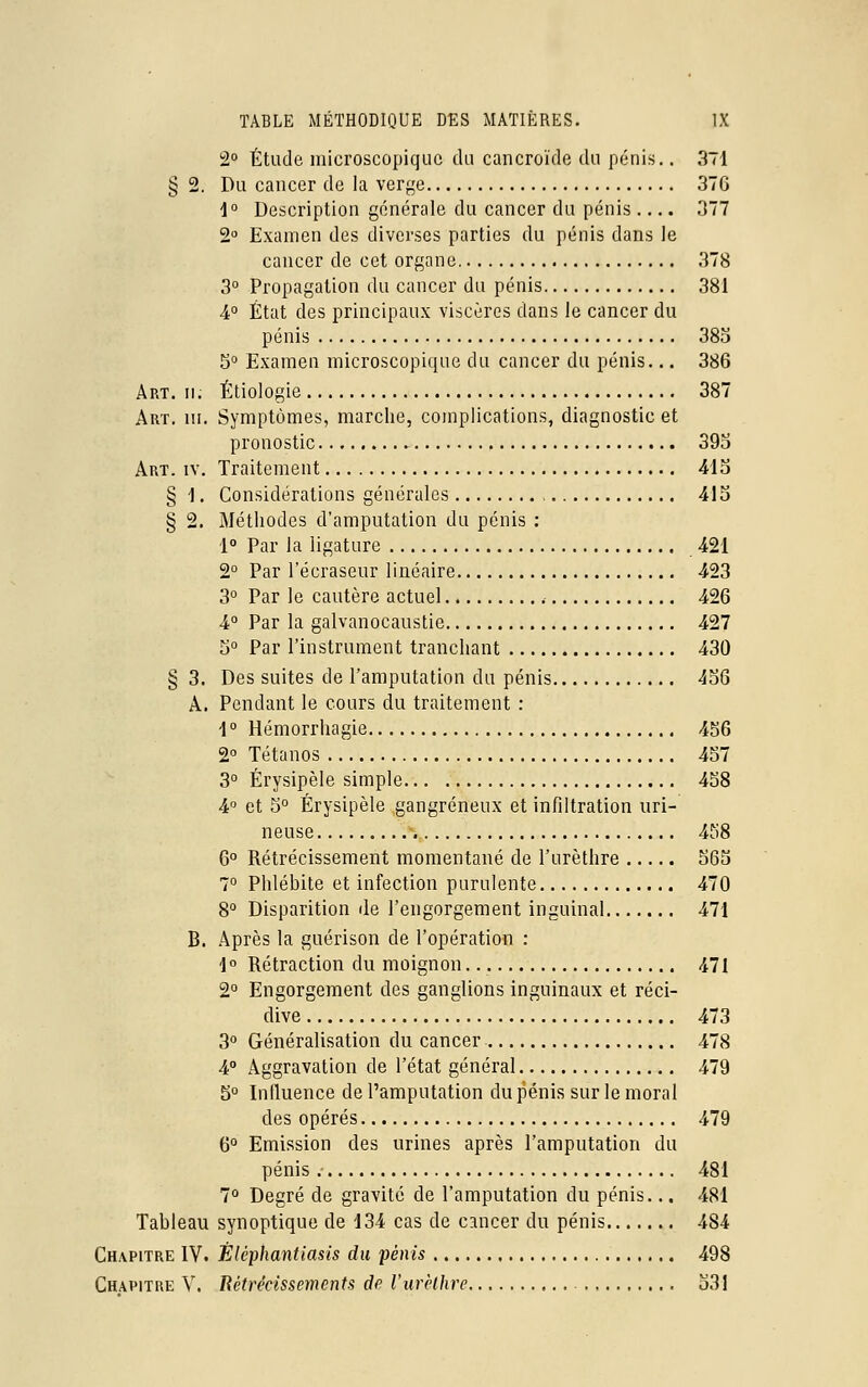 2° Étude microscopique du cancroïde du pénis.. 371 2. Du cancer de la verge 37G 1° Description générale du cancer du pénis .... 377 2° Examen des diverses parties du pénis dans le cancer de cet organe 378 3° Propagation du cancer du pénis 381 4° État des principaux viscères dans le cancer du pénis 385 5° Examen microscopique du cancer du pénis... 386 Art. ii. Étiologie 387 Art. m. Symptômes, marche, complications, diagnostic et pronostic 393 Art. iv. Traitement 413 § 1. Considérations générales , 415 § 2. Méthodes d'amputation du pénis : 1° Par la ligature 421 2° Par l'écraseur linéaire 423 3° Par le cautère actuel 426 4° Par la galvanocaustie 427 5° Par l'instrument tranchant 430 § 3. Des suites de l'amputation du pénis 456 A. Pendant le cours du traitement : 1 ° Hémorrhagie 456 2° Tétanos 457 3° Érysipèle simple 458 4° et 5° Érysipèle gangreneux et infiltration uri- neuse 458 6° Rétrécissement momentané de l'urèthre 565 7° Phlébite et infection purulente 470 8° Disparition de l'engorgement inguinal 471 B. Après la guérison de l'opération : 1° Rétraction du moignon -471 2° Engorgement des ganglions inguinaux et réci- dive 473 3° Généralisation du cancer 478 4° Aggravation de l'état général 479 5° Influence de l'amputation du pénis sur le moral des opérés 479 6° Emission des urines après l'amputation du pénis 481 7° Degré de gravité de l'amputation du pénis... 481 Tableau synoptique de 134 cas de cancer du pénis 484 Chapitre IV. Èlêphantiasis du pénis 498 Chapitre V. Rétrécissements de l'urèthre 531