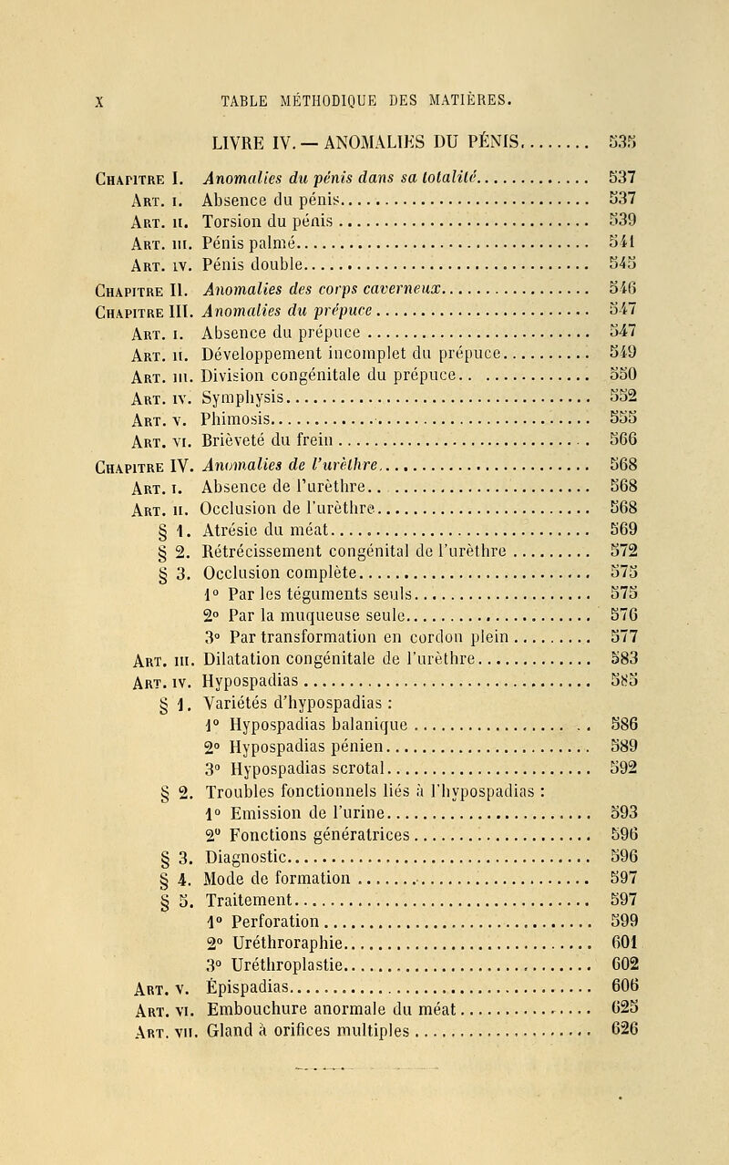 LIVRE IV. — ANOMALIES DU PÉNIS 535 Chapitre I. Anomalies du pénis dans sa lolalilé 537 Art. i. Absence du pénis 537 Art. h. Torsion du pénis 539 Art. ni. Pénis palmé 541 Art. iv. Pénis double 545 Chapitre II. Anomalies des corps caverneux 546 Chapitre III. Anomalies du prépuce 547 Art. i. Absence du prépuce 547 Art. h. Développement incomplet du prépuce 549 Art. m. Division congénitale du prépuce 550 Art. iv. Sympbysis 552 Art. v. Phimosis 555 Art. vi. Brièveté du frein 566 Chapitre IV. Anomalies de l'urèthre 568 Art. i. Absence de Purèthre.. 568 Art. ii. Occlusion de l'urèthre 568 § 1. Atrésie du méat 569 § 2. Rétrécissement congénital de l'urèthre 572 § 3. Occlusion complète 575 1° Par les téguments seuls 575 2° Par la muqueuse seule 576 3° Par transformation en cordon plein 577 Art. m. Dilatation congénitale de l'urèthre 583 Art. iv. Hypospadias 5b'5 § ]. Variétés d'hypospadias : 1° Hypospadias balanique 586 2° Hypospadias pénien 589 3° Hypospadias scrotal 592 § 2. Troubles fonctionnels liés à l'hypospadias : 1° Emission de l'urine 593 2° Fonctions génératrices 596 § 3. Diagnostic 596 § 4. Mode de formation 597 § 5. Traitement 597 1° Perforation 599 2° Uréthroraphie 601 3° Uréthroplastie 602 Art. v. Épispadias 606 Art. vi. Embouchure anormale du méat 625 Art. vu. Gland à orifices multiples 626