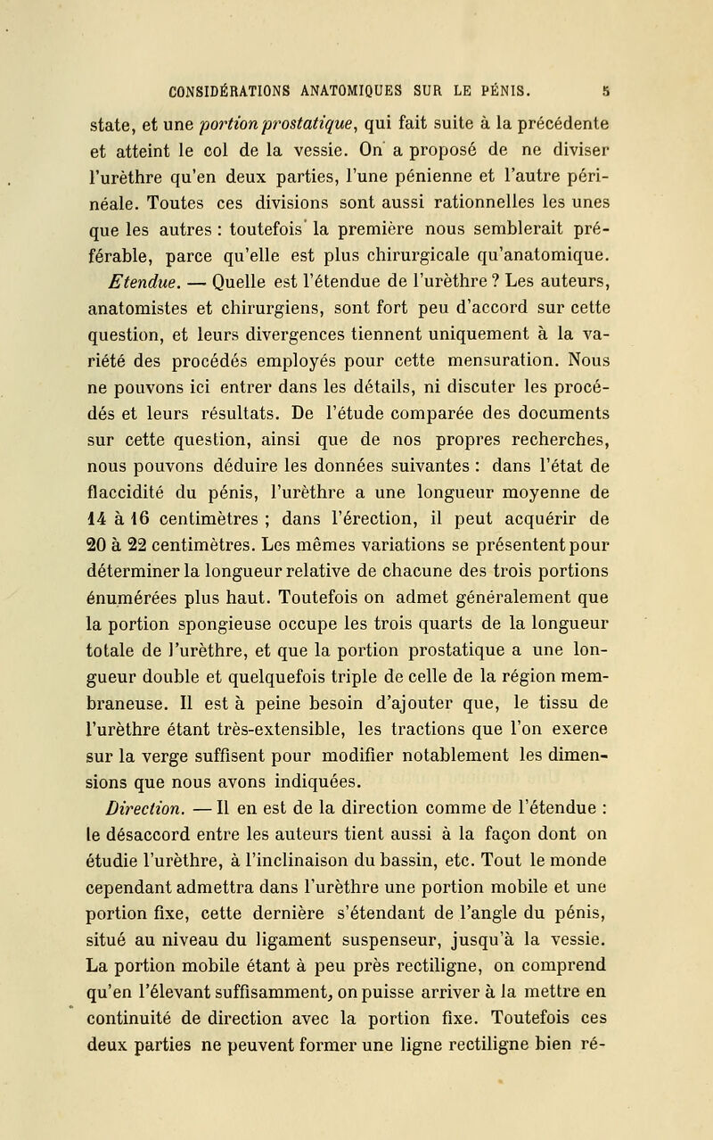 state, et une portion prostatique, qui fait suite à la précédente et atteint le col de la vessie. On a proposé de ne diviser l'urèthre qu'en deux parties, l'une pénienne et l'autre péri- néale. Toutes ces divisions sont aussi rationnelles les unes que les autres : toutefois' la première nous semblerait pré- férable, parce qu'elle est plus chirurgicale qu'anatomique. Etendue. — Quelle est l'étendue de l'urèthre ? Les auteurs, anatomistes et chirurgiens, sont fort peu d'accord sur cette question, et leurs divergences tiennent uniquement à la va- riété des procédés employés pour cette mensuration. Nous ne pouvons ici entrer dans les détails, ni discuter les procé- dés et leurs résultats. De l'étude comparée des documents sur cette question, ainsi que de nos propres recherches, nous pouvons déduire les données suivantes : dans l'état de flaccidité du pénis, l'urèthre a une longueur moyenne de 14 à 16 centimètres ; dans l'érection, il peut acquérir de 20 à 22 centimètres. Les mêmes variations se présentent pour déterminer la longueur relative de chacune des trois portions énumérées plus haut. Toutefois on admet généralement que la portion spongieuse occupe les trois quarts de la longueur totale de l'urèthre, et que la portion prostatique a une lon- gueur double et quelquefois triple de celle de la région mem- braneuse. Il est à peine besoin d'ajouter que, le tissu de l'urèthre étant très-extensible, les tractions que l'on exerce sur la verge suffisent pour modifier notablement les dimen- sions que nous avons indiquées. Direction. — Il en est de la direction comme de l'étendue : le désaccord entre les auteurs tient aussi à la façon dont on étudie l'urèthre, à l'inclinaison du bassin, etc. Tout le monde cependant admettra dans l'urèthre une portion mobile et une portion fixe, cette dernière s'étendant de l'angle du pénis, situé au niveau du ligament suspenseur, jusqu'à la vessie. La portion mobile étant à peu près rectiligne, on comprend qu'en l'élevant suffisamment, on puisse arriver à la mettre en continuité de direction avec la portion fixe. Toutefois ces deux parties ne peuvent former une ligne rectiligne bien ré-