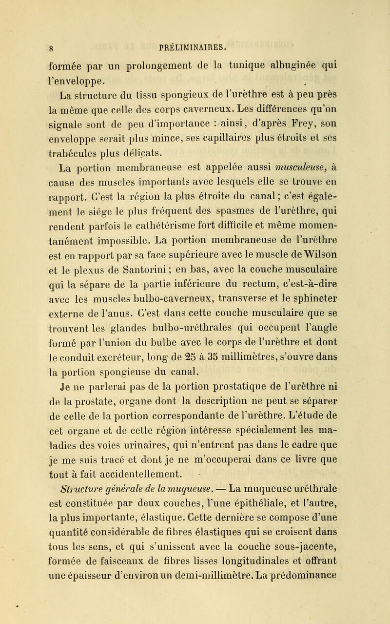 formée par un prolongement de la tunique albuginée qui l'enveloppe. La structure du tissa spongieux de l'urèthre est à peu près la même que celle des corps caverneux. Les différences qu'on signale sont de peu d'importance : ainsi, d'après Frey, son enveloppe serait plus mince, ses capillaires plus étroits et ses trabécules plus délicats. La portion membraneuse est appelée aussi musculeuse, à cause des muscles importants avec lesquels elle se trouve en rapport. C'est la région la plus étroite du canal ; c'est égale- ment le siège le plus fréquent des spasmes de l'urèthre, qui rendent parfois le cathétérisme fort difficile et même momen- tanément impossible. La portion membraneuse de l'urèthre est en rapport par sa face supérieure avec le muscle de Wilson et le plexus de Santorini ; en bas, avec la couche musculaire qui la sépare de la partie inférieure du rectum, c'est-à-dire avec les muscles bulbo-caverneux, transverse et le sphincter externe de l'anus. C'est dans cette couche musculaire que se trouvent les glandes bulbo-uréthrales qui occupent l'angle formé par l'union du bulbe avec le corps de l'urèthre et dont le conduit excréteur, long de 25 à 35 millimètres, s'ouvre dans la portion spongieuse du canal. Je ne parlerai pas de la portion prostatique de l'urèthre ni de la prostate, organe dont la description ne peut se séparer de celle de la portion correspondante de l'urèthre. L'étude de cet organe et de cette région intéresse spécialement les ma- ladies des voies urinaires, qui n'entrent pas dans le cadre que je me suis tracé et dont je ne m'occuperai dans ce livre que tout à fait accidentellement. Structure générale de la muqueuse. — La muqueuse uréthrale est constituée par deux couches, l'une épithéliale, et l'autre, la plus importante, élastique. Cette dernière se compose d'une quantité considérable de fibres élastiques qui se croisent dans tous les sens, et qui s'unissent avec la couche sous-jacente, formée de faisceaux de fibres lisses longitudinales et offrant une épaisseur d'environ un demi-millimètre. La prédominance