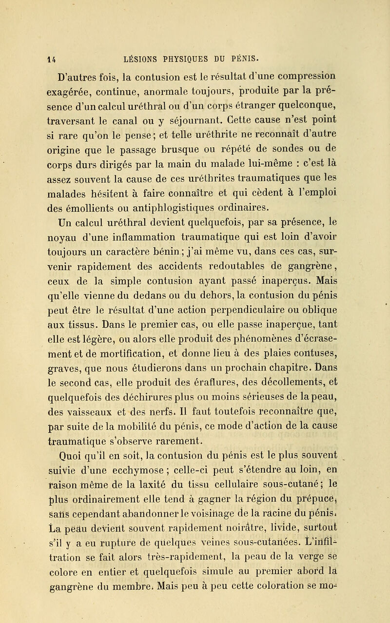 D'autres fois, la contusion est le résultat d'une compression exagérée, continue, anormale toujours, produite par la pré- sence d'un calcul uréthral ou d'un corps étranger quelconque, traversant le canal ou y séjournant. Cette cause n'est point si rare qu'on le pense ; et telle uréthrite ne reconnaît d'autre origine que le passage brusque ou répété de sondes ou de corps durs dirigés par la main du malade lui-même : c'est là assez souvent la cause de ces uréthrites traumatiques que les malades hésitent à faire connaître et qui cèdent à l'emploi des émollients ou antiphlogistiques ordinaires. Un calcul uréthral devient quelquefois, par sa présence, le noyau d'une inflammation traumatique qui est loin d'avoir toujours un caractère bénin ; j'ai même vu, dans ces cas, sur- venir rapidement des accidents redoutables de gangrène, ceux de la simple contusion ayant passé inaperçus. Mais qu'elle vienne du dedans ou du dehors, la contusion du pénis peut être le résultat d'une action perpendiculaire ou oblique aux tissus. Dans le premier cas, ou elle passe inaperçue, tant elle est légère, ou alors elle produit des phénomènes d'écrase- ment et de mortification, et donne lieu à des plaies contuses, graves, que nous étudierons dans un prochain chapitre. Dans le second cas, elle produit des éraflures, des décollements, et quelquefois des déchirures plus ou moins sérieuses de la peau, des vaisseaux et des nerfs. Il faut toutefois reconnaître que, par suite de la mobilité du pénis, ce mode d'action de la cause traumatique s'observe rarement. Quoi qu'il en soit, la contusion du pénis est le plus souvent suivie d'une ecchymose ; celle-ci peut s'étendre au loin, en raison même de la laxité du tissu cellulaire sous-cutané 5 le plus ordinairement elle tend à gagner la région du prépuce, saiis cependant abandonner le voisinage de la racine du pénis» La peau devient souvent rapidement noirâtre, livide, surtout s'il y a eu rupture de quelques veines sous-cutahées. L'infil- tration se fait alors très-rapidement, la peau de la verge se colore en entier et quelquefois simule au premier abord là gangrène du membre, Mais peu à peu cette coloration se mo-