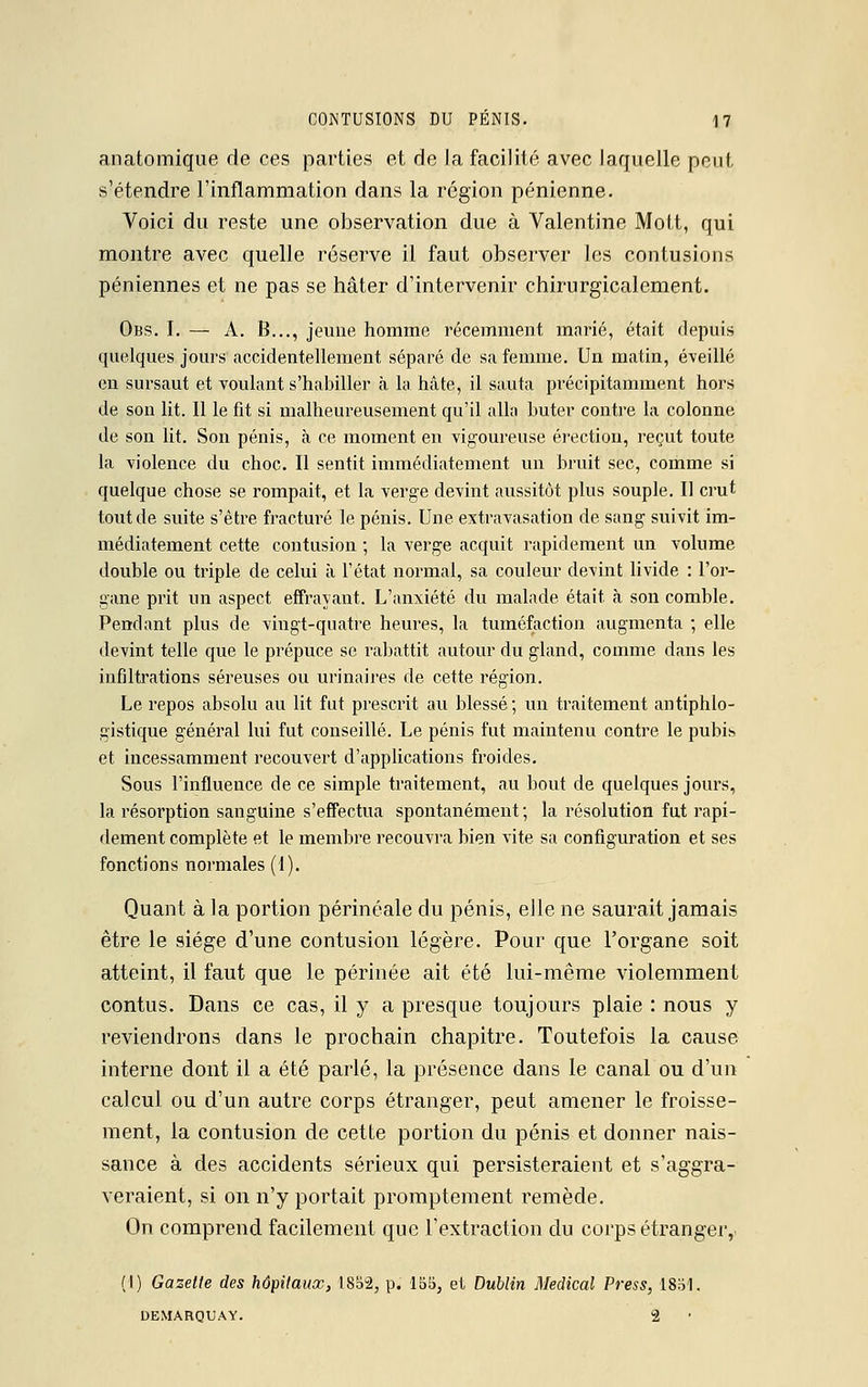 anatomique de ces parties et de la facilité avec laquelle peut s'étendre l'inflammation dans la région pénienne. Voici du reste une observation due à Valentine Mott, qui montre avec quelle réserve il faut observer les contusions péniennes et ne pas se hâter d'intervenir chirurgicalement. Obs. I. — A. B..., jeune homme récemment marié, était depuis quelques jours accidentellement séparé de sa femme. Un matin, éveillé en sursaut et voulant s'habiller à la hâte, il sauta précipitamment hors de son lit. Il le fit si malheureusement qu'il alla buter contre la colonne de son lit. Son pénis, à ce moment en vigoureuse érection, reçut toute la violence du choc. Il sentit immédiatement un bruit sec, comme si quelque chose se rompait, et la verge devint aussitôt plus souple. Il crut tout de suite s'être fracturé le pénis. Une extravasation de sang suivit im- médiatement cette contusion ; la verge acquit rapidement un volume double ou triple de celui à l'état normal, sa couleur devint livide : l'or- gane prit un aspect effrayant. L'anxiété du malade était ta son comble. Pendant plus de vingt-quatre heures, la tuméfaction augmenta ; elle devint telle que le prépuce se rabattit autour du gland, comme dans les infiltrations séreuses ou urinaires de cette région. Le repos absolu au lit fut prescrit au blessé ; un traitement antiphlo- gistique général lui fut conseillé. Le pénis fut maintenu contre le pubis et incessamment recouvert d'applications froides. Sous l'influence de ce simple traitement, au bout de quelques jours, la résorption sanguine s'effectua spontanément; la résolution fut rapi- dement complète et le membre recouvra bien vite sa configuration et ses fonctions normales (1). Quant à la portion périnéale du pénis, elle ne saurait jamais être le siège d'une contusion légère. Pour que l'organe soit atteint, il faut que le périnée ait été lui-même violemment contus. Dans ce cas, il y a presque toujours plaie : nous y reviendrons dans le prochain chapitre. Toutefois la cause interne dont il a été parlé, la présence dans le canal ou d'un calcul ou d'un autre corps étranger, peut amener le froisse- ment, la contusion de cette portion du pénis et donner nais- sance à des accidents sérieux qui persisteraient et s'aggra- veraient, si on n'y portait promptement remède. On comprend facilement que l'extraction du corps étranger, (I) Gazette des hôpitaux, ISS2, p. 155, et Dublin Médical Press, 1851. DEMARQUAY. 2