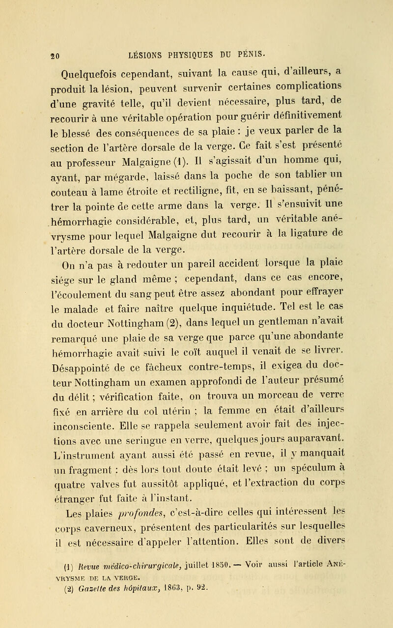 Quelquefois cependant, suivant la cause qui, d'ailleurs, a produit la lésion, peuvent survenir certaines complications d'une gravité telle, qu'il devient nécessaire, plus tard, de recourir à une véritable opération pour guérir définitivement le blessé des conséquences de sa plaie : je veux parler de la section de l'artère dorsale de la verge. Ce fait s'est présenté au professeur Malgaigne(i). Il s'agissait d'un homme qui, ayant, par mégarde, laissé dans la poche de son tablier un couteau à lame étroite et rectiligne, fit, en se baissant, péné- trer la pointe de cette arme dans la verge. Il s'ensuivit une hémorrhagie considérable, et, plus tard, un véritable ané- vrysme pour lequel Malgaigne dut recourir à la ligature de l'artère dorsale de la verge. On n'a pas à redouter un pareil accident lorsque la plaie siège sur le gland même ; cependant, dans ce cas encore, l'écoulement du sang peut être assez abondant pour effrayer le malade et faire naître quelque inquiétude. Tel est le cas du docteur Nottingham(2), dans lequel un gentleman n'avait remarqué une plaie de sa verge que parce qu'une abondante hémorrhagie avait suivi le coït auquel il venait de se livrer. Désappointé de ce fâcheux contre-temps, il exigea du doc- teur Nottingham un examen approfondi de l'auteur présumé du délit ; vérification faite, on trouva un morceau de verre fixé en arrière du col utérin ; la femme en était d'ailleurs inconsciente. Elle se rappela seulement avoir fait des injec- tions avec une seringue en verre, quelques jours auparavant. L'instrument ayant aussi été passé en revue, il y manquait un fragment : dès lors tout doute était levé ; un spéculum à quatre valves fut aussitôt appliqué, et l'extraction du corps étranger fut faite à l'instant. Les plaies profondes, c'est-à-dire celles qui intéressent les corps caverneux, présentent des particularités sur lesquelles il est nécessaire d'appeler l'attention. Elles sont de divers (1) Revue médico-chirurgicale, juillet 1850.— Voir aussi l'article Ané- YRYSME DE LA. VERGE. (2) Gazette des hôpitaux, 1863, p. 92.