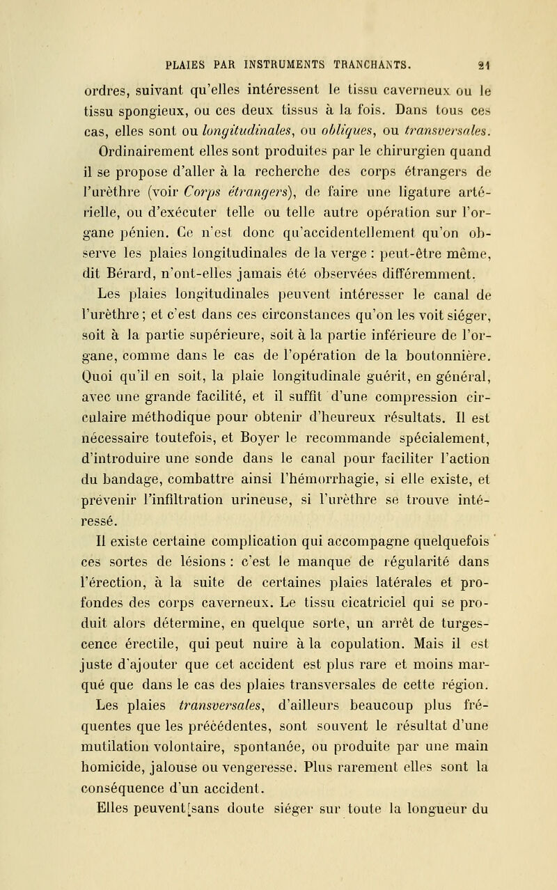 ordres, suivant qu'elles intéressent le tissu caverneux ou le tissu spongieux, ou ces deux tissus à la fois. Dans tous ces cas, elles sont ou longitudinales, ou obliques, ou transversales. Ordinairement elles sont produites par le chirurgien quand il se propose d'aller à la recherche des corps étrangers de l'urèthre (voir Corps étrangers), de faire une ligature arté- rielle, ou d'exécuter telle ou telle autre opération sur l'or- gane pénien. Ce n'est donc qu'accidentellement qu'on ob- serve les plaies longitudinales de la verge : peut-être même, dit Bérard, n'ont-elles jamais été observées différemment. Les plaies longitudinales peuvent intéresser le canal de l'urèthre ; et c'est dans ces circonstances qu'on les voit siéger, soit à la partie supérieure, soit à la partie inférieure de l'or- gane, comme dans le cas de l'opération de la boutonnière. Quoi qu'il en soit, la plaie longitudinale guérit, en général, avec une grande facilité, et il suffît d'une compression cir- culaire méthodique pour obtenir d'heureux résultats. Il est nécessaire toutefois, et Boyer le recommande spécialement, d'introduire une sonde dans le canal pour faciliter l'action du bandage, combattre ainsi l'hémorrhagie, si elle existe, et prévenir l'infiltration urineuse, si l'urèthre se trouve inté- ressé. Il existe certaine complication qui accompagne quelquefois ces sortes de lésions : c'est le manque de régularité dans l'érection, à la suite de certaines plaies latérales et pro- fondes des corps caverneux. Le tissu cicatriciel qui se pro- duit alors détermine, en quelque sorte, un arrêt de turges- cence érectile, qui peut nuire à la copulation. Mais il est juste d'ajouter que cet accident est plus rare et moins mar- qué que dans le cas des plaies transversales de cette région. Les plaies transversales, d'ailleurs beaucoup plus fré- quentes que les précédentes, sont souvent le résultat d'une mutilation volontaire, spontanée, ou produite par une main homicide, jalouse ou vengeresse. Plus rarement elles sont la conséquence d'un accident. Elles peuvent[sans doute siéger sur toute la longueur du