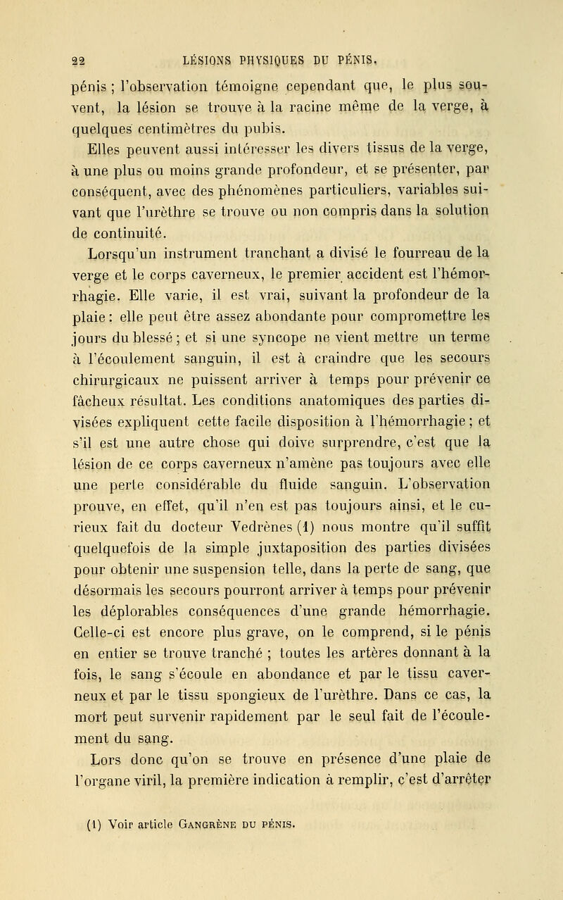 pénis ; l'observation témoigne cependant que, le plus sou- vent, la lésion se trouve à la racine même de la verge, à quelques centimètres du pubis. Elles peuvent aussi intéresser les divers tissus de la verge, à une plus ou moins grande profondeur, et se présenter, par conséquent, avec des phénomènes particuliers, variables sui- vant que l'urèthre se trouve ou non compris dans la solution de continuité. Lorsqu'un instrument tranchant a divisé le fourreau de la verge et le corps caverneux, le premier accident est l'hémor- rhagie. Elle varie, il est vrai, suivant la profondeur de la plaie : elle peut être assez abondante pour compromettre les jours du blessé ; et si une syncope ne vient mettre un terme à l'écoulement sanguin, il est à craindre que les secours chirurgicaux ne puissent arriver à temps pour prévenir ce fâcheux résultat. Les conditions anatomiques des parties di- visées expliquent cette facile disposition à l'hémorrhagie ; et s'il est une autre chose qui doive surprendre, c'est que la lésion de ce corps caverneux n'amène pas toujours avec elle une perte considérable du fluide sanguin. L'observation prouve, en effet, qu'il n'en est pas toujours ainsi, et le cu- rieux fait du docteur Vedrènes (1) nous montre qu'il suffit quelquefois de la simple juxtaposition des parties divisées pour obtenir une suspension telle, dans la perte de sang, que désormais les secours pourront arriver à temps pour prévenir les déplorables conséquences d'une grande hémorrhagie. Celle-ci est encore plus grave, on le comprend, si le pénis en entier se trouve tranché ; toutes les artères donnant à la fois, le sang s'écoule en abondance et par le tissu caver- neux et par le tissu spongieux de l'urèthre. Dans ce cas, la mort peut survenir rapidement par le seul fait de l'écoule- ment du sang. Lors donc qu'on se trouve en présence d'une plaie de l'organe viril, la première indication à remplir, c'est d'arrêter (1) Voir article Gangrène du pénis.