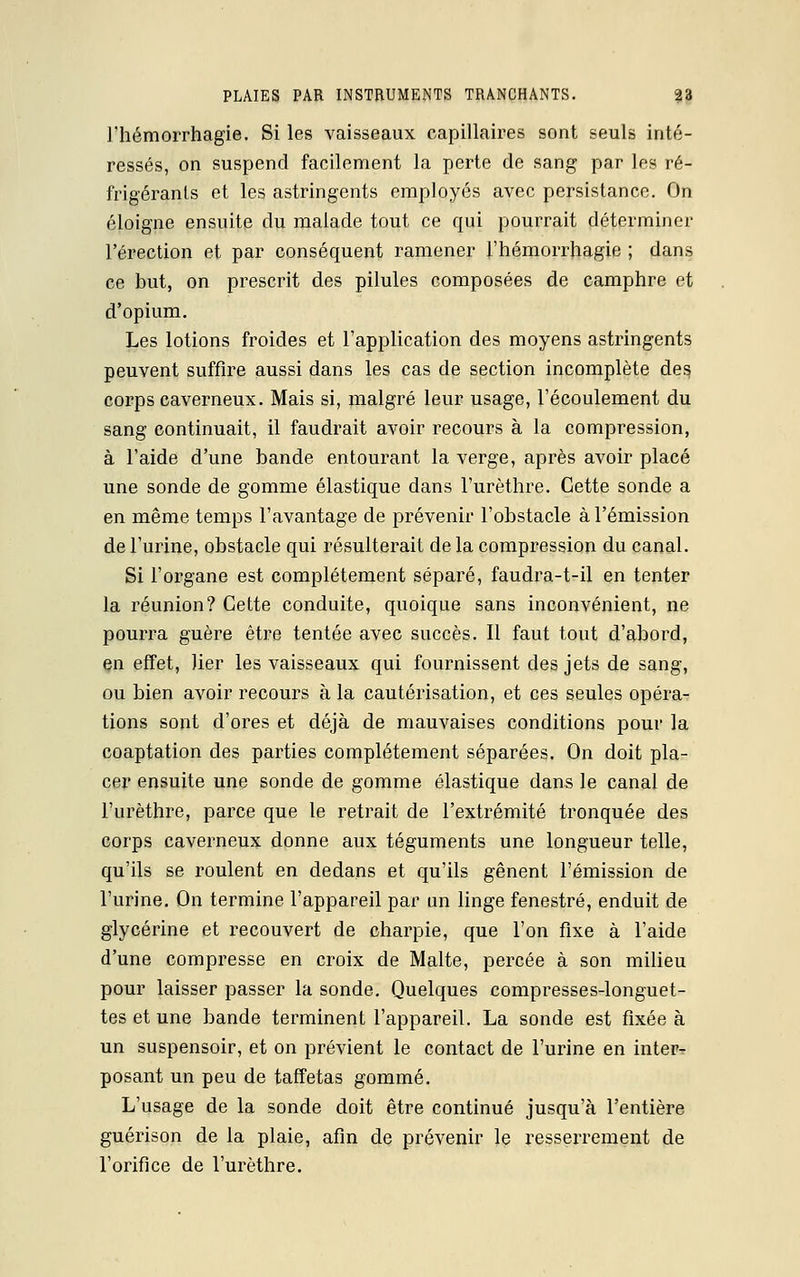 l'hémorrhagie. Si les vaisseaux capillaires sont seuls inté- ressés, on suspend facilement la perte de sang par les ré- frigérants et les astringents employés avec persistance. On éloigne ensuite du malade tout ce qui pourrait déterminer l'érection et par conséquent ramener l'hémorrhagie ; dans ce but, on prescrit des pilules composées de camphre et d'opium. Les lotions froides et l'application des moyens astringents peuvent suffire aussi dans les cas de section incomplète des, corps caverneux. Mais si, malgré leur usage, l'écoulement du sang continuait, il faudrait avoir recours à la compression, à l'aide d'une bande entourant la verge, après avoir placé une sonde de gomme élastique dans l'urèthre. Cette sonde a en même temps l'avantage de prévenir l'obstacle à l'émission de l'urine, obstacle qui résulterait de la compression du canal. Si l'organe est complètement séparé, faudra-t-il en tenter la réunion? Cette conduite, quoique sans inconvénient, ne pourra guère être tentée avec succès. Il faut tout d'abord, en effet, lier les vaisseaux qui fournissent des jets de sang, ou bien avoir recours à la cautérisation, et ces seules opéra- tions sont d'ores et déjà de mauvaises conditions pour la coaptation des parties complètement séparées. On doit pla- cer ensuite une sonde de gomme élastique dans le canal de l'urèthre, parce que le retrait de l'extrémité tronquée des corps caverneux donne aux téguments une longueur telle, qu'ils se roulent en dedans et qu'ils gênent l'émission de l'urine. On termine l'appareil par un linge fenestré, enduit de glycérine et recouvert de charpie, que l'on fixe à l'aide d'une compresse en croix de Malte, percée à son milieu pour laisser passer la sonde. Quelques compresses-longuet- tes et une bande terminent l'appareil. La sonde est fixée à un suspensoir, et on prévient le contact de l'urine en inter- posant un peu de taffetas gommé. L'usage de la sonde doit être continué jusqu'à l'entière guérison de la plaie, afin de prévenir le resserrement de l'orifice de l'urèthre.