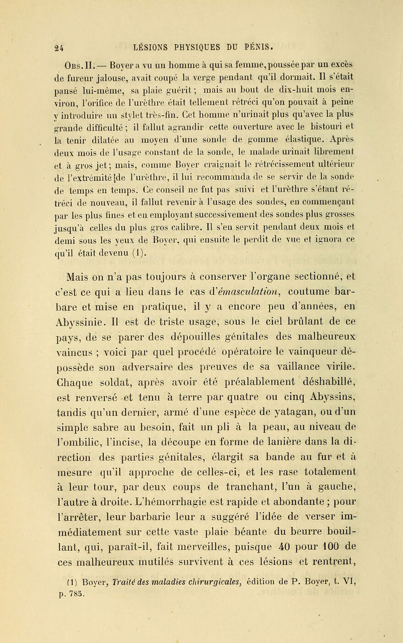 Obs. IL — Boyer a vu un homme à qui sa femme, poussée par un excès de fureur jalouse, avait coupé la verge pendant qu'il dormait. Il s'était pansé lui-même, sa plaie guérit ; mais au bout de dix-huit mois en- viron, l'orifice de l'urèthre était tellement rétréci qu'on pouvait à peine y introduire un stylet très-fin. Cet homme n'urinait plus qu'avec la plus grande difficulté ; il fallut agrandir cette ouverture avec le bistouri et la tenir dilatée au moyen d'une sonde de gomme élastique. Après deux mois de l'usage constant de la sonde, le malade urinait librement et à gros jet; mais, comme Boyer craignait le rétrécissement ultérieur dé l'extrémité [de l'urèthre, il lui recommanda de se servir de la sonde de temps en temps. Ce conseil ne fut pas suivi et l'urèthre s'étant ré- tréci de nouveau, il fallut revenir à l'usage des sondes, en commençant par les plus fines et en employant successivement des sondes plus grosses jusqu'à celles du plus gros calibre. Il s'en servit pendant deux mois et demi sous les yeux de Boyer, qui ensuite le perdit de vue et ignora ce qu'il était devenu (1). Mais on n'a pas toujours à conserver l'organe sectionné, et c'est ce qui a lieu dans le cas d'émasculation, coutume bar- bare et mise en pratique, il y a encore peu d'années, en Abyssinie. Il est de triste usage, sous le ciel brûlant de ce pays, de se parer des dépouilles génitales des malheureux vaincus ; voici par quel procédé opératoire le vainqueur dé- possède son adversaire des preuves de sa vaillance virile. Chaque soldat, après avoir été préalablement déshabillé, est renversé et tenu à terre par quatre ou cinq Abyssins, tandis qu'un dernier, armé d'une espèce de yatagan, ou d'un simple sabre au besoin, fait un pli à la peau, au niveau de l'ombilic, l'incise, la découpe en forme de lanière dans la di- rection des parties génitales, élargit sa bande au fur et à mesure qu'il approche de celles-ci, et les rase totalement à leur tour, par deux coups de tranchant, l'un à gauche, l'autre à droite. L'hémorrhagie est rapide et abondante ; pour l'arrêter, leur barbarie leur a suggéré l'idée de verser im- médiatement sur cette vaste plaie béante du beurre bouil- lant, qui, paraît-il, fait merveilles, puisque 40 pour 100 de ces malheureux mutilés survivent à ces lésions et rentrent, (1) Boyer, Traité des maladies chirurgicales, édition de P. Boyer, t. VI, p. 785.