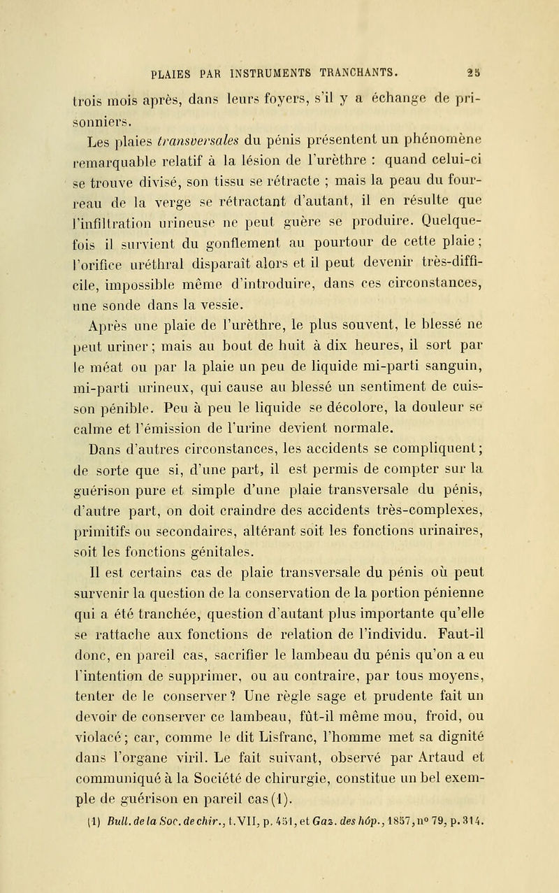 trois mois après, dans leurs foyers, s'il y a échange de pri- sonniers. Les plaies transversales du pénis présentent un phénomène remarquable relatif à la lésion de l'urèthre : quand celui-ci se trouve divisé, son tissu se rétracte ; mais la peau du four- reau de la verge se rétractant d'autant, il en résulte que l'infiltration mineuse ne peut guère se produire. Quelque- fois il survient du gonflement au pourtour de cette plaie; l'orifice uréthral disparaît alors et il peut devenir très-diffi- cile, impossible même d'introduire, dans ces circonstances, une sonde dans la vessie. Après une plaie de l'urèthre, le plus souvent, le blessé ne peut uriner ; mais au bout de huit à dix heures, il sort par le méat ou par la plaie un peu de liquide mi-parti sanguin, mi-parti urineux, qui cause au blessé un sentiment de cuis- son pénible. Peu à peu le liquide se décolore, la douleur se calme et l'émission de l'urine devient normale. Dans d'autres circonstances, les accidents se compliquent; de sorte que si, d'une part, il est permis de compter sur la guérison pure et simple d'une plaie transversale du pénis, d'autre part, on doit craindre des accidents très-complexes, primitifs ou secondaires, altérant soit les fonctions urinaires, soit les fonctions génitales. Il est certains cas de plaie transversale du pénis où peut survenir la question de la conservation de la portion pénienne qui a été tranchée, question d'autant plus importante qu'elle se rattache aux fonctions de relation de l'individu. Faut-il donc, en pareil cas, sacrifier le lambeau du pénis qu'on a eu Tintention de supprimer, ou au contraire, par tous moyens, tenter de le conserver ? Une règle sage et prudente fait un devoir de conserver ce lambeau, fût-il même mou, froid, ou violacé ; car, comme le dit Lisfranc, l'homme met sa dignité dans l'organe viril. Le fait suivant, observé par Artaud et communiqué à la Société de chirurgie, constitue un bel exem- ple de guérison en pareil cas(-l). (•1) Bull, de la Soc. dechir., LVII, p. 451, et Gaz. des hôp., 1857,n° 79, p. 314.