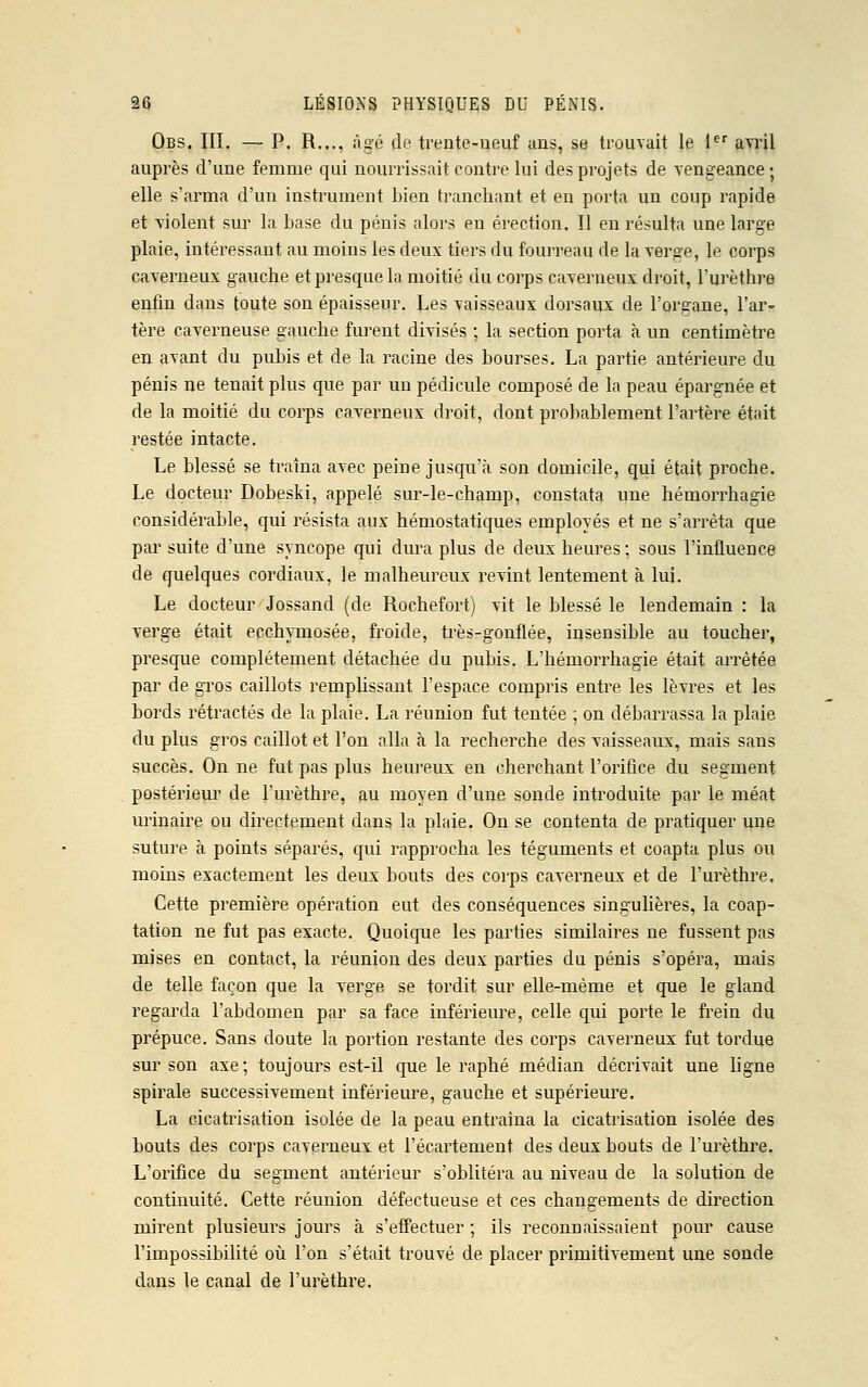 Obs. III. — P. R,.., âgé de trente-neuf ans, se trouvait le Ier avril auprès d'une femme qui nourrissait contre lui des projets de vengeance ; elle s'arma d'un instrument bien tranchant et en porta un coup rapide et violent sur la base du pénis alors en érection. Il en résulta une large plaie, intéressant au moins les deux tiers du fourreau de la verge, le corps caverneux gauche et presque la moitié du corps caverneux droit, l'urèthre enfin dans toute son épaisseur. Les vaisseaux dorsaux de l'organe, l'ar- tère caverneuse gauche furent divisés ; la section porta à un centimètre en avant du pubis et de la racine des bourses. La partie antérieure du péuis ne tenait plus que par un pédicule composé de la peau épargnée et de la moitié du corps caverneux droit, dont probablement l'artère était restée intacte. Le blessé se traîna avec peiue jusqu'à son domicile, qui était proche. Le docteur Dobeski, appelé sur-le-champ, constata une hémorrhagie considérable, qui résista aux hémostatiques employés et ne s'arrêta que par suite d'une syncope qui dura plus de deux heures; sous l'influence de quelques cordiaux, le malheureux revint lentement à lui. Le docteur Jossand (de Rochefort) vit le blessé le lendemain : la verge était ecchymosée, froide, très-gonflée, insensible au toucher, presque complètement détachée du pubis. L'hémorrhagie était arrêtée par de gros caillots remplissant l'espace compris entre les lèvres et les bords rétractés de la plaie. La réunion fut tentée ; on débarrassa la plaie du plus gros caillot et l'on alla à la recherche des vaisseaux, mais sans succès. On ne fut pas plus heureux en cherchant l'orifice du segment postérieur de Turèthre, au moyen d'une sonde introduite par le méat urinaire ou directement dans la plaie. On se contenta de pratiquer une suture à points séparés, qui rapprocha les téguments et coapta plus ou moins exactement les deux bouts des corps caverneux et de l'urèthre. Cette première opération eut des conséquences singulières, la coap- tation ne fut pas exacte. Quoique les parties similaires ne fussent pas mises en contact, la réunion des deux parties du pénis s'opéra, mais de telle façon que la verge se tordit sur elle-même et que le gland regarda l'abdomen par sa face inférieure, celle qui porte le frein du prépuce. Sans doute la portion restante des corps caverneux fut tordue sur son axe; toujours est-il que le raphé médian décrivait une ligne spirale successivement inférieure, gauche et supérieure. La cicatrisation isolée de la peau entraîna la cicatrisation isolée des bouts des corps caverneux et l'écartement des deux bouts de l'urèthre. L'orifice du segment antérieur s'oblitéra au niveau de la solution de continuité. Cette réunion défectueuse et ces changements de direction mirent plusieurs jours à s'effectuer ; ils reconnaissaient pour cause l'impossibilité où l'on s'était trouvé de placer primitivement une sonde dans le canal de l'urèthre.