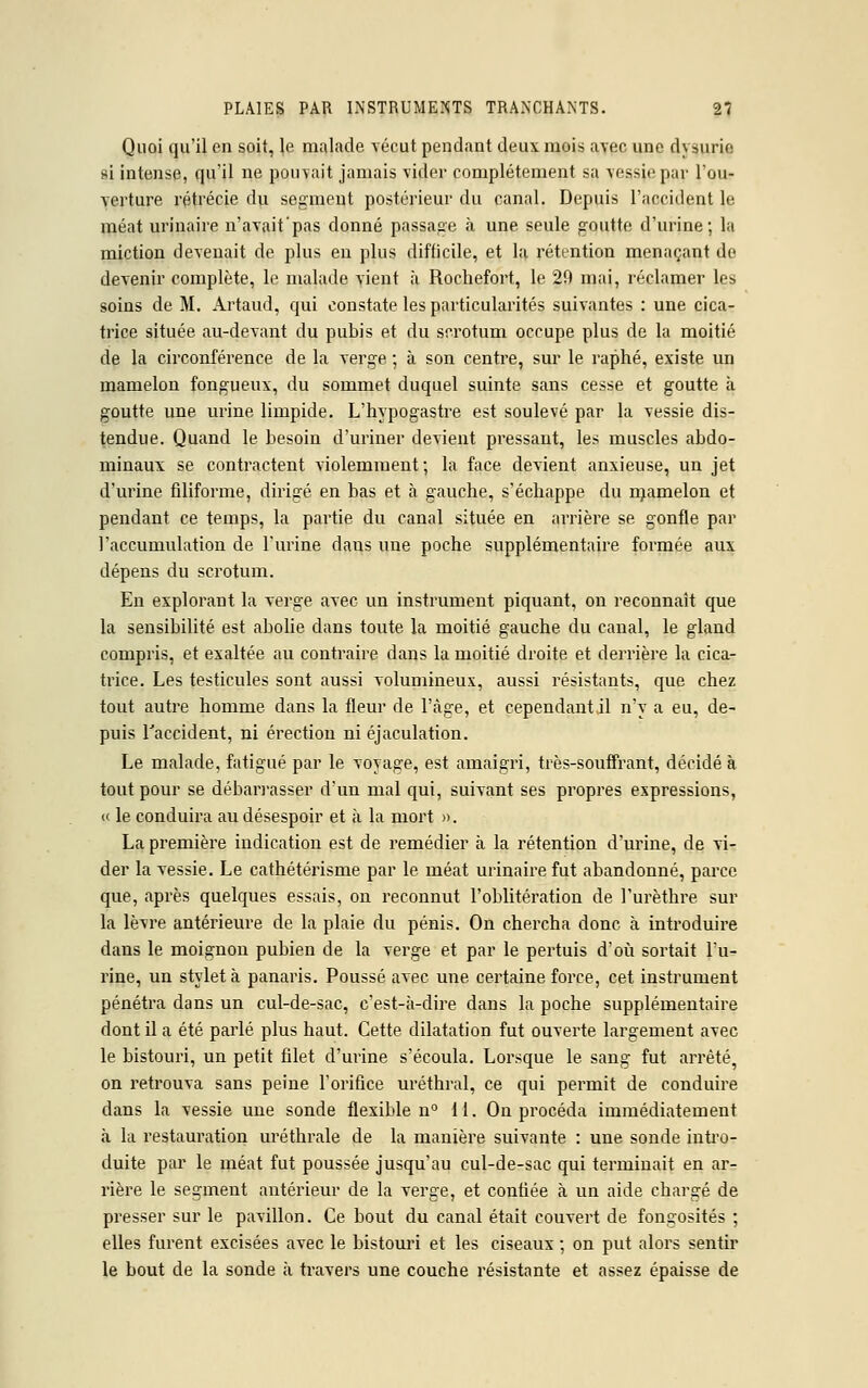 Quoi qu'il en soit, le malade vécut pendant deux mois avec une d\ surie si intense, qu'il ne pouvait jamais vider complètement sa vessie par l'ou- verture rétrécie du segment postérieur du canal. Depuis l'accident le méat urinaire n'avait'pas donné passage à une seule goutte d'urine; la miction devenait de plus en plus difficile, et la rétention menaçant de devenir complète, le malade vient à Roehefort, le 29 mai, réclamer les soins de M. Artaud, qui constate les particularités suivantes : une cica- trice située au-devant du pubis et du scrotum occupe plus de la moitié de la circonférence de la verge ; à son centre, sur le raphé, existe un mamelon fongueux, du sommet duquel suinte sans cesse et goutte à goutte une urine limpide. L'hypogastre est soulevé par la vessie dis- tendue. Quand le besoin d'uriner devient pressant, les muscles abdo- minaux se contractent violemment; la face devient anxieuse, un jet d'urine filiforme, dirigé en bas et à gauche, s'échappe du njamelon et pendant ce temps, la partie du canal située en arrière se gonfle par l'accumulation de l'urine dans une poche supplémentaire formée aux dépens du scrotum. En explorant la verge avec un instrument piquant, on reconnaît que la sensibilité est abolie dans toute la moitié gauche du canal, le gland compris, et exaltée au contraire dans la moitié droite et derrière la cica- trice. Les testicules sont aussi volumineux, aussi résistants, que chez tout autre homme dans la fleur de l'âge, et cependant il n'y a eu, de- puis L'accident, ni érection ni éjaculation. Le malade, fatigué par le voyage, est amaigri, très-souffrant, décidé à tout pour se débarrasser d'un mal qui, suivant ses propres expressions, « le conduira au désespoir et h la mort ». La première indication est de remédier à la rétention d'urine, de vi- der la vessie. Le cathétérisme par le méat urinaire fut abandonné, parce que, après quelques essais, on reconnut l'oblitération de l'urèthre sur la lèvre antérieure de la plaie du pénis. On chercha donc à introduire dans le moignon pubien de la verge et par le pertuis d'où sortait l'u- rine, un stylet à panaris. Poussé avec une certaine force, cet instrument pénétra dans un cul-de-sac, c'est-à-dire dans la poche supplémentaire dont il a été parlé plus haut. Cette dilatation fut ouverte largement avec le bistouri, un petit filet d'urine s'écoula. Lorsque le sang fut arrêté, on retrouva sans peine l'orifice uréthral, ce qui permit de conduire dans la vessie une sonde flexible n° 11. On procéda immédiatement à la restauration uréthrale de la manière suivante : une sonde intro- duite par le méat fut poussée jusqu'au cul-de-sac qui terminait en ar- rière le segment antérieur de la verge, et confiée à un aide chargé de presser sur le pavillon. Ce bout du canal était couvert de fongosités ; elles furent excisées avec le bistouri et les ciseaux ; on put alors sentir le bout de la sonde à travers une couche résistante et assez épaisse de