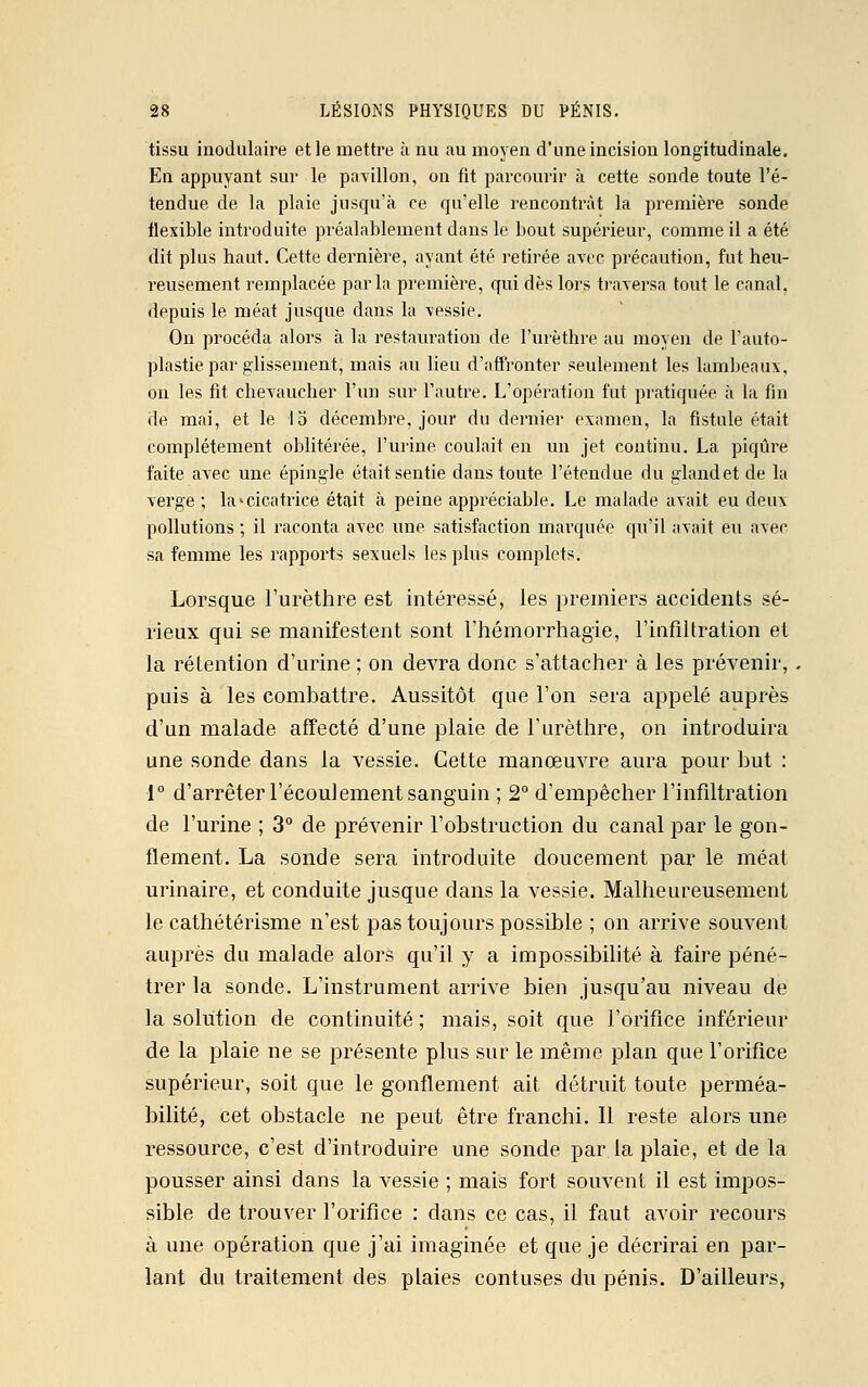 tissu modulaire et le mettre à nu au moyen d'une incision longitudinale. En appuyant sur le pavillon, on fit parcourir à cette sonde toute l'é- tendue de la plaie jusqu'à ce qu'elle rencontrât la première sonde flexible introduite préalablement dans le bout supérieur, comme il a été dit plus haut. Cette dernière, ayant été retirée avec précaution, fut heu- reusement remplacée parla première, qui dès lors traversa tout le canal, depuis le méat jusque dans la vessie. On procéda alors à la restauration de l'urèthre au moyen de l'auto- plastie par glissement, mais au lieu d'affronter seulement les lambeaux, on les fit chevaucher l'un sur l'autre. L'opération fut pratiquée a la fin de mai, et le 13 décembre, jour du dernier examen, la fistule était complètement oblitérée, l'urine coulait en un jet continu. La piqûre faite avec une épingle était sentie dans toute l'étendue du gland et de la verge ; la>cicatrice était à peine appréciable. Le malade avait eu deux pollutions ; il raconta avec une satisfaction marquée qu'il avait eu avec sa femme les rapports sexuels les plus complets. Lorsque l'urèthre est intéressé, les premiers accidents sé- rieux qui se manifestent sont l'hémorrhagie, l'infiltration et la rétention d'urine ; on devra donc s'attacher à les prévenir, puis à les combattre. Aussitôt que l'on sera appelé auprès d'un malade affecté d'une plaie de l'urèthre, on introduira une sonde dans la vessie. Cette manœuvre aura pour but : •1° d'arrêter l'écoulement sanguin ; 2° d'empêcher l'infiltration de l'urine ; 3° de prévenir l'obstruction du canal par le gon- flement. La sonde sera introduite doucement par le méat urinaire, et conduite jusque dans la vessie. Malheureusement le cathétérisme n'est pas toujours possible ; on arrive souvent auprès du malade alors qu'il y a impossibilité à faire péné- trer la sonde. L'instrument arrive bien jusqu'au niveau de la solution de continuité ; mais, soit que l'orifice inférieur de la plaie ne se présente plus sur le même plan que l'orifice supérieur, soit que le gonflement ait détruit toute perméa- bilité, cet obstacle ne peut être franchi. Il reste alors une ressource, c'est d'introduire une sonde par la plaie, et de la pousser ainsi dans la vessie ; mais fort souvent il est impos- sible de trouver l'orifice : dans ce cas, il faut avoir recours à une opération que j'ai imaginée et que je décrirai en par- lant du traitement des plaies contuses du pénis. D'ailleurs,