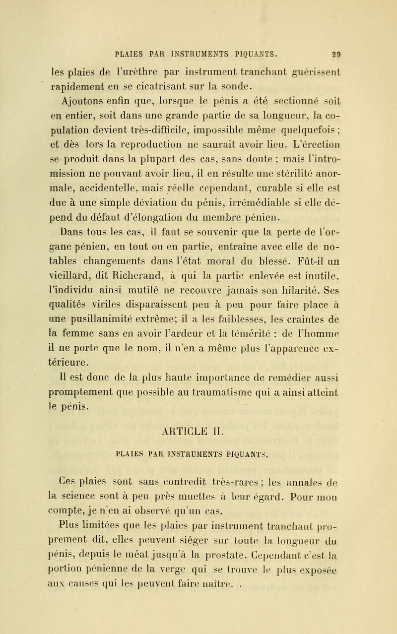 les plaies de L'urèthre par instrument tranchant guérissent rapidement en se cicatrisant sur la sonde. Ajoutons enfin que, lorsque le pénis a été sectionné soit en entier, soit dans une grande partie de sa longueur, la co- pulation devient très-difficile, impossible même quelquefois ; et dès lors la reproduction ne saurait avoir lieu. L'érection se produit dans la plupart des cas, sans doute ; mais l'intro- mission ne pouvant avoir lieu, il en résulte une stérilité anor- male, accidentelle, mais réelle cependant, curable si elle est due à une simple déviation du pénis, irrémédiable si elle dé- pend du défaut d'élongation du membre pénien. Dans tous les cas, il faut se souvenir que la perte de l'or- gane pénien, en tout ou en partie, entraîne avec elle de no- tables changements dans l'état moral du blessé. Fût-il un vieillard, dit Richerand, à qui la partie enlevée est inutile, l'individu ainsi mutilé ne recouvre jamais son hilarité. Ses qualités viriles disparaissent peu à peu pour faire place à une pusillanimité extrême; il a les faiblesses, les craintes de la femme sans en avoir l'ardeur et la témérité : de l'homme il ne porte que le nom, il n'en a même plus l'apparence ex- térieure. 11 est donc de la plus haute importance de remédier aussi promptement que possible au traumatisme qui a ainsi atteint le pénis. ARTICLE II. PLAIES PAR INSTRUMENTS PIQUANTS. Ces plaies sont saus contredit très-rares ; les annales de la science sont à peu près muettes à leur égard. Pour mon compte, je n*en ai observé qu'un cas. Plus limitées que les plaies par instrument tranchant pro- prement dit, elles peuvent siéger sur toute la longueur du pénis, depuis le méat jusqu'à la prostate. Cependant c'est la portion pénienne de la verge qui se trouve le plus exposée aux causes qui les peuvent faire naître. .