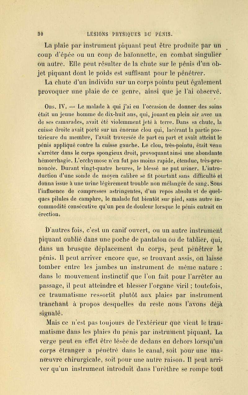La plaie par instrument piquant peut être produite par un coup d'épée ou un coup de baïonnette, en combat singulier ou autre. Elle peut résulter de la chute sur le pénis d'un ob- jet piquant dont le poids est suffisant pour le pénétrer. La chute d'un individu sur un corps pointu peut également provoquer une plaie de ce genre, ainsi que je l'ai observé. Obs. IV. —• Le malade à qui j'ai eu l'occasion de donner des soins était un jeune homme de dix-huit ans, qui, jouant en plein air avec un de ses camarades, avait été violemment jeté à terre. Dans sa chute, la cuisse droite avait porté sur un énorme clou qui, lacérant la partie pos- térieure du membre, l'avait traversée de part en part et avait atteint le pénis appliqué contre la cuisse gauche. Le clou, très-pointu, était venu s'arrêter dans le corps spongieux droit, provoquant ainsi une abondante hémorrhagie. L'ecchymose n'en fut pas moins rapide, étendue, très-pro- noncée. Durant vingt-quatre heures, le blessé ne put uriner. L'intro- duction d'une sonde de moyen calibre se fit pourtant sans difficulté et donna issue à une urine légèrement trouble non mélangée de sang. Sous l'influence de compresses astringentes, d'un repos absolu et de quel- ques pilules de camphre, le malade fut bientôt sur pied, sans autre in- commodité consécutive qu'un peu de douleur lorsque le pénis entrait en érection» D'autres fois, c'est un canif ouvert, ou un autre instrument piquant oublié dans une poche de pantalon ou de tablier, qui, dans un brusque déplacement du corps, peut pénétrer lé pénis. Il peut arriver encore que, se trouvant assis, oh laisse tomber entre les jambes un instrument de même nature : dans le mouvement instinctif que l'on fait pour l'arrêter au passage, il peut atteindre et blesser l'organe viril ; toutefois, ce traumatisme ressortit plutôt aux plaies par instrument tranchant à propos desquelles du reste nous l'avons déjà signalé. Mais ce n'est pas toujours de l'extérieur que vient le trau- matisme dans les plaies du pénis par instrument piquant. La verge peut en effet être lésée de dedans en dehors lorsqu'un corps étranger a pénétré dans le canal, soit pour une ma- nœuvre chirurgicale, soit pour une autre raison- Il peut arri- ver qu'un instrument introduit dans l'urèthre se rompe tout