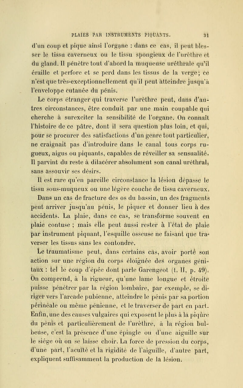 d'un coup et pique ainsi l'organe : dans ce cas, il peut bles- ser le tissu caverneux ou le tissu spongieux de l'urèthre et du gland. Il pénètre tout d'abord la muqueuse uréthralc qu'il éraille et perfore et se perd dans les tissus de la verge ; ce n'est que très-exceptionnellement qu'il peut atteindre jusqu'à l'enveloppe cutanée du pénis. Le corps étranger qui traverse l'urèthre peut, dans d'au- tres circonstances, être conduit par une main coupable qui cherche à surexciter la sensibilité de l'organe. On connaît l'histoire de ce pâtre, dont il sera question plus loin, et qui, pour se procurer des satisfactions d'un genre tout particulier, ne craignait pas d'introduire dans le canal tous corps ru- gueux, aigus ou piquants, capables de réveiller sa sensualité. Il parvint du reste à dilacérer absolument son canal uréthral, sans assouvir ses désirs. Il est rare qu'en pareille circonstance la lésion dépasse le tissu sous-muqueux ou une légère couche de tissu caverneux* Dans un cas de fracture des os du bassin, un des fragments peut arriver jusqu'au pénis, le piquer et donner lieu à des accidents. La plaie, dans ce cas, se transforme souvent en plaie contuse ; mais elle peut aussi rester à l'état de plaie par instrument piquant, l'esquille osseuse ne faisant que tra- verser les tissus sans les confondre. Le traumatisme peut, dans certains cas, avoir porté soil action sur une région du corps éloignée des organes géni- taux : tel le coup d'épée dont parle Garengeot (t. II, p. 49); On comprend, à la rigueur, qu'une lame longue et étroite puisse pénétrer par la région lombaire, par exemple, se di= riger vers l'arcade pubienne, atteindre le pénis par sa portion périnéale ou même pénienne, et le traverser de part en part. Enfin, une des causes vulgaires qui exposent le plus à la piqûre du pénis et particulièrement de l'urèthre, à la région bul- beuse, c'est la présence d'une épingle ou d'une aiguille sur le siège où on se laisse choir. La force de pression du corps, d'une part, l'acuité et la rigidité de l'aiguille, d'autre part, expliquent suffisamment la production de la lésion.