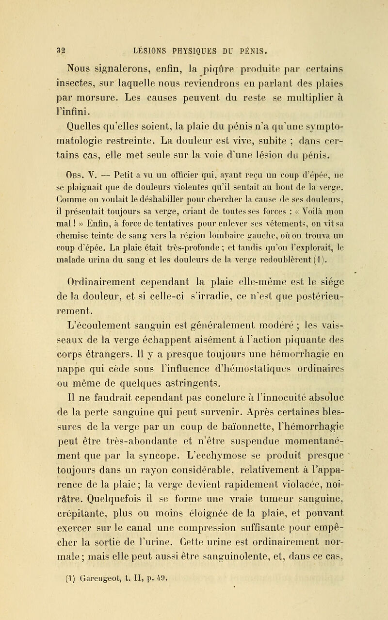 Nous signalerons, enfin, la piqûre produite par certains insectes, sur laquelle nous reviendrons en parlant des plaies par morsure. Les causes peuvent du reste se multiplier à l'infini. Quelles qu'elles soient, la plaie du pénis n'a qu'une sympto- matologie restreinte. La douleur est vive, subite ; dans cer- tains cas, elle met seule sur la voie d'une lésion du pénis. Obs. V. — Petit a vu un officier qui, ayant reçu un coup d'épée, ne se plaignait que de douleurs violentes qu'il sentait au bout de la verge. Comme on voulait le déshabiller pour chercher la cause de ses douleurs, il présentait toujours sa verge, criant de toutes ses forces : « Voilà mon mal ! » Enfin, à force de tentatives pour enlever ses vêtements, on vit sa chemise teinte de sang vers la région lombaire gauche, où on trouva un coup d'épée. La plaie était très-profonde ; et tandis qu'on l'explorait, le malade urina du sang et les douleurs de la verge redoublèrent (1). Ordinairement cependant la plaie elle-même est le siège de la douleur, et si celle-ci s'irradie, ce n'est que postérieu- rement. L'écoulement sanguin est généralement modéré ; les vais- seaux de la verge échappent aisément à l'action piquante des corps étrangers. Il y a presque toujours une hémorrhagie en nappe qui cède sous l'influence d'hémostatiques ordinaires ou même de quelques astringents. Il ne faudrait cependant pas conclure à l'innocuité absolue de la perte sanguine qui peut survenir. Après certaines bles- sures de la verge par un coup de baïonnette, l'hémorrhagie peut être très-abondante et n'être suspendue momentané- ment que par la syncope. L'ecchymose se produit presque toujours dans un rayon considérable, relativement à l'appa- rence de la plaie; la verge devient rapidement violacée, noi- râtre. Quelquefois il se forme une vraie tumeur sanguine, crépitante, plus ou moins éloignée de la plaie, et pouvant exercer sur le canal une compression suffisante pour empê- cher la sortie de l'urine. Cette urine est ordinairement nor- male ; mais elle peut aussi être sanguinolente, et, dans ce cas, (1) Garengeot, t. II, p. 49.