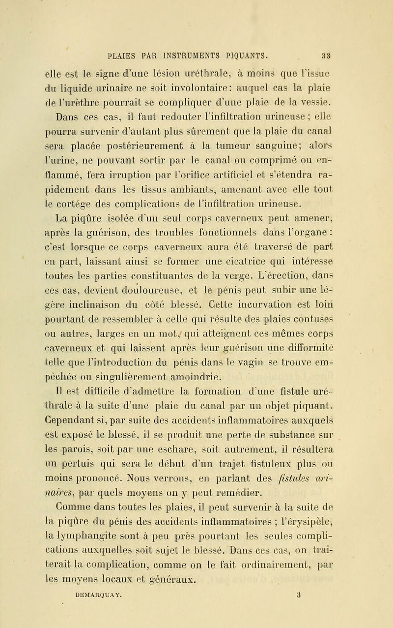 elle est le signe d'une lésion uréthrale, à moins que l'issue du liquide urinaire ne soit involontaire: auquel cas la plaie de l'urèthre pourrait se compliquer d'une plaie de la vessie. Dans ces cas, il faut redouter l'infiltration urineuse ; elle pourra survenir d'autant plus sûrement que la plaie du canal sera placée postérieurement à la tumeur sanguine; alors l'urine, ne pouvant sortir par le canal ou comprimé ou en- flammé, fera irruption par l'orifice artificiel et s'étendra ra- pidement dans les tissus ambiants, amenant avec elle tout le cortège des complications de l'infiltration urineuse. La piqûre isolée d'un seul corps caverneux peut amener, après la guérison, des troubles fonctionnels dans l'organe : c'est lorsque ce corps caverneux aura été traversé de part en part, laissant ainsi se former une cicatrice qui intéresse toutes les parties constituantes de la verge. L'érection, dans ces cas, devient douloureuse, et le pénis peut subir une lé- gère inclinaison du côté blessé. Cette incurvation est loin pourtant de ressembler à celle qui résulte des plaies confuses ou autres, larges en un mot,1 qui atteignent ces mêmes corps caverneux et qui laissent après leur guérison une difformité telle que l'introduction du pénis dans le vagin se trouve em- pêchée ou singulièrement amoindrie. Il est difficile d'admettre la formation d'une fistule uré- thrale à la suite d'une plaie du canal par un objet piquant. Cependant si, par suite des accidents inflammatoires auxquels est exposé le blessé, il se produit une perte de substance sur les parois, soit par une eschare, soit autrement, il résultera un pertuis qui sera le début d'un trajet fîstuleux plus ou moins prononcé. Nous verrons, en parlant des fistules ari- naùx's, par quels moyens on y peut remédier. Gomme dans toutes les plaies, il peut survenir à la suite de la piqûre du pénis des accidents inflammatoires ; l'érysipèle, la lymphangite sont à peu près pourtant les seules compli- cations auxquelles soit sujet le blessé. Dans ces cas, on trai- terait la complication, comme on le fait ordinairement, par les moyens locaux et généraux. DEMARQUAY. 3