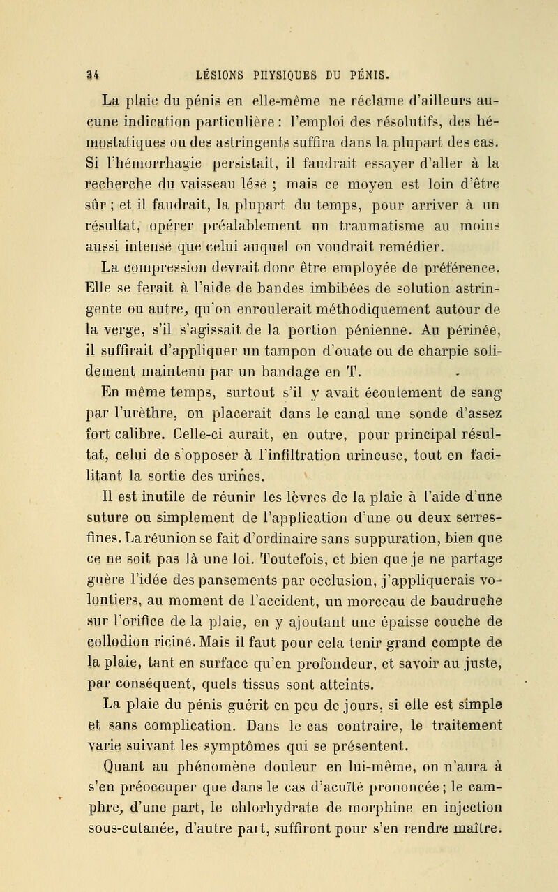 La plaie du pénis en elle-même ne réclame d'ailleurs au- cune indication particulière: l'emploi des résolutifs, des hé- mostatiques ou des astringents suffira dans la plupart des eas. Si l'hémorrhagïe persistait, il faudrait essayer d'aller à la recherche du vaisseau lésé ; mais ce moyen est loin d'être sûr ; et il faudrait, la plupart du temps, pour arriver à un résultat, opérer préalablement un traumatisme au moins aussi intense que celui auquel on voudrait remédier. La compression devrait donc être employée de préférence. Elle se ferait à l'aide de bandes imbibées de solution astrin- gente ou autre, qu'on enroulerait méthodiquement autour de la verge, s'il s'agissait de la portion pénienne. Au périnée, il suffirait d'appliquer un tampon d'ouate ou de charpie soli- dement maintenu par un bandage en T. En même temps, surtout s'il y avait écoulement de sang par l'urèthre, on placerait dans le canal une sonde d'assez fort calibre. Celle-ci aurait, en outre, pour principal résul- tat, celui de s'opposer à l'infiltration urineuse, tout en faci- litant la sortie des urines. Il est inutile de réunir les lèvres de la plaie à l'aide d'une suture ou simplement de l'application d'une ou deux serres- fines. La réunion se fait d'ordinaire sans suppuration, bien que ce ne soit pas là une loi. Toutefois, et bien que je ne partage guère l'idée des pansements par occlusion, j'appliquerais vo- lontiers, au moment de l'accident, un morceau de baudruche sur l'orifice de la plaie, en y ajoutant une épaisse couche de collodion riciné. Mais il faut pour cela tenir grand compte de la plaie, tant en surface qu'en profondeur, et savoir au juste, par conséquent, quels tissus sont atteints. La plaie du pénis guérit en peu de jours, si elle est simple et sans complication. Dans le cas contraire, le traitement varie suivant les symptômes qui se présentent. Quant au phénomène douleur en lui-même, on n'aura à s'en préoccuper que dans le cas d'acuïté prononcée ; le cam- phre, d'une part, le chlorhydrate de morphine en injection sous-cutanée, d'autre paît, suffiront pour s'en rendre maître.