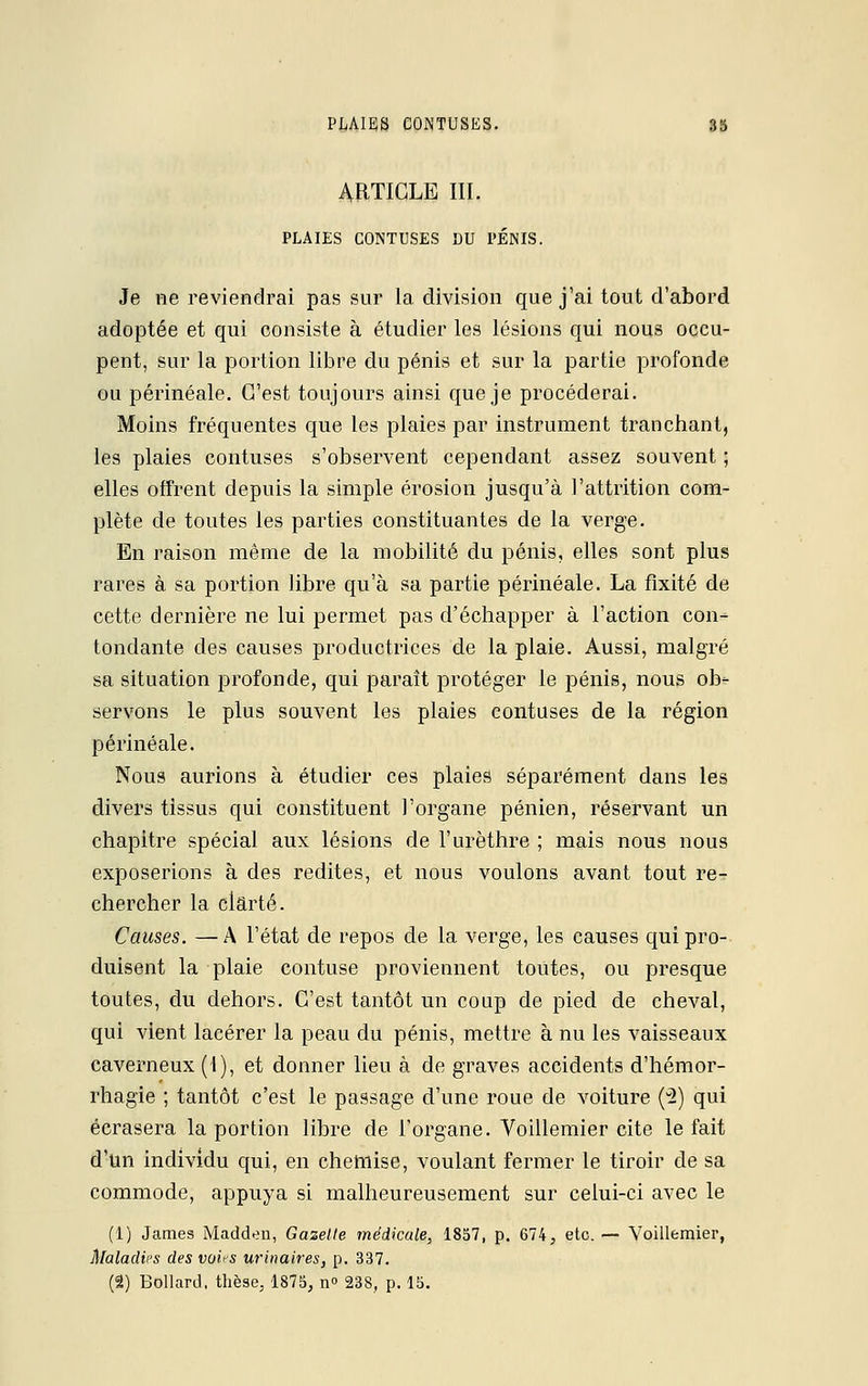 ARTICLE III. PLAIES CONTUSES DU PÉNIS. Je ne reviendrai pas sur la division que j'ai tout d'abord adoptée et qui consiste à étudier les lésions qui nous occu- pent, sur la portion libre du pénis et sur la partie profonde ou périnéale. C'est toujours ainsi que je procéderai. Moins fréquentes que les plaies par instrument tranchant, les plaies contuses s'observent cependant assez souvent ; elles offrent depuis la simple érosion jusqu'à l'attrition com- plète de toutes les parties constituantes de la verge. En raison même de la mobilité du pénis, elles sont plus rares à sa portion libre qu'à sa partie périnéale. La fixité de cette dernière ne lui permet pas d'échapper à l'action con- tondante des causes productrices de la plaie. Aussi, malgré sa situation profonde, qui paraît protéger le pénis, nous ob- servons le plus souvent les plaies contuses de la région périnéale. Nous aurions à étudier ces plaies séparément dans les divers tissus qui constituent l'organe pénien, réservant un chapitre spécial aux lésions de l'urèthre ; mais nous nous exposerions à des redites, et nous voulons avant tout re- chercher la clarté. Causes. —A l'état de repos de la verge, les causes qui pro- duisent la plaie confuse proviennent toutes, ou presque toutes, du dehors. C'est tantôt un coup de pied de cheval, qui vient lacérer la peau du pénis, mettre à nu les vaisseaux caverneux (1), et donner lieu à de graves accidents d'hémor- rhagie ; tantôt c'est le passage d'une roue de voiture (2) qui écrasera la portion libre de l'organe. Voillemier cite le fait d'un individu qui, en chemise, voulant fermer le tiroir de sa commode, appuya si malheureusement sur celui-ci avec le (1) James Madden, Gazelle médicale, 1857, p. 674, etc. — Voillemier, Maladies des voi^s urinaires, p. 337. (2) Bollard, thèse, 1875, n° 238, p. 15.