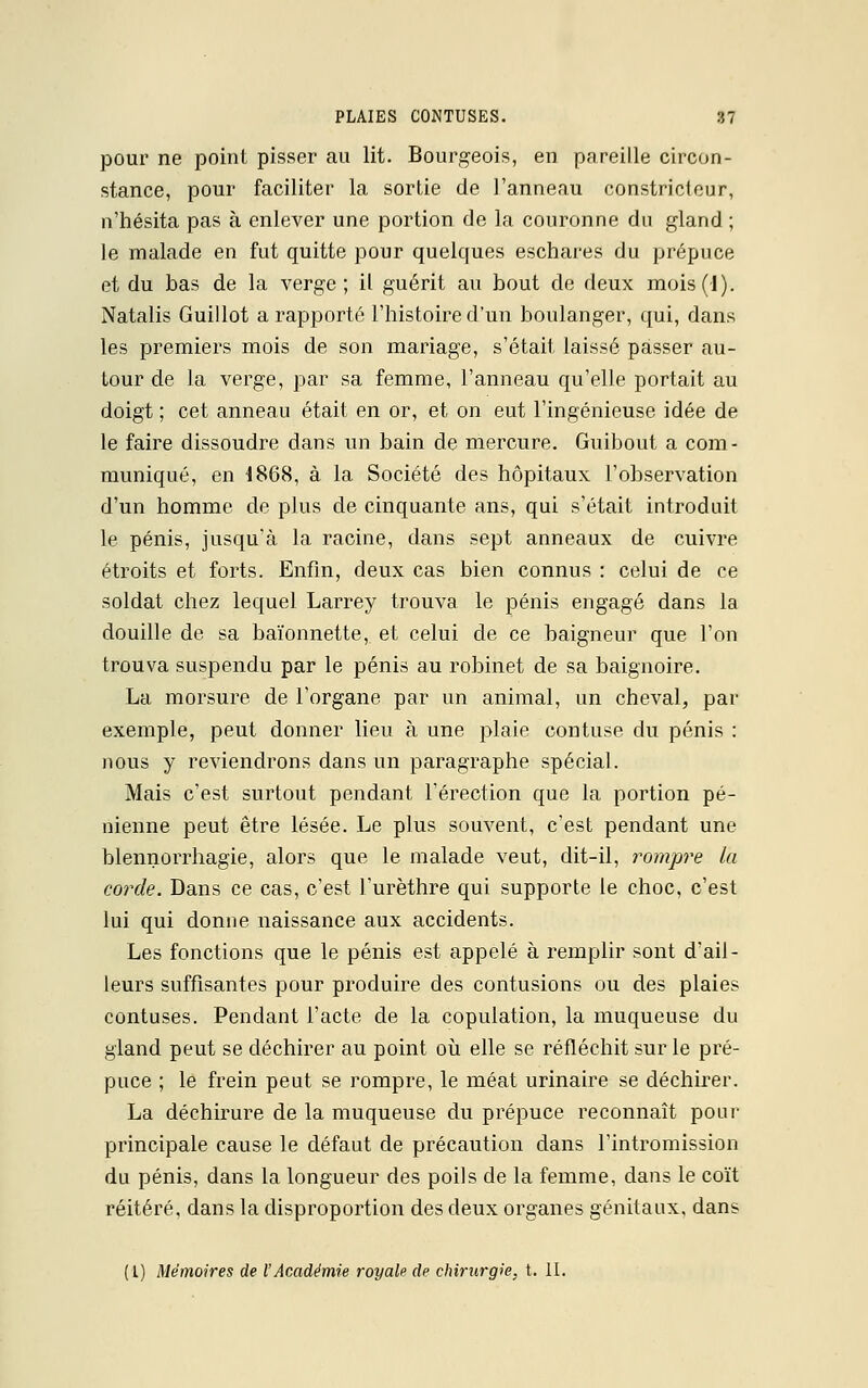 pour ne point pisser au lit. Bourgeois, en pareille circon- stance, pour faciliter la sortie de l'anneau constricteur, n'hésita pas à enlever une portion de la couronne du gland ; le malade en fut quitte pour quelques eschares du prépuce et du bas de la verge; il guérit au bout de deux mois(l). Natalis Guillot a rapporté l'histoire d'un boulanger, qui, dans les premiers mois de son mariage, s'était laissé passer au- tour de la verge, par sa femme, l'anneau qu'elle portait au doigt ; cet anneau était en or, et on eut l'ingénieuse idée de le faire dissoudre dans un bain de mercure. Guibout a com- muniqué, en 1868, à la Société des hôpitaux l'observation d'un homme de plus de cinquante ans, qui s'était introduit le pénis, jusqu'à la racine, dans sept anneaux de cuivre étroits et forts. Enfin, deux cas bien connus : celui de ce soldat chez lequel Larrey trouva le pénis engagé dans la douille de sa baïonnette, et celui de ce baigneur que l'on trouva suspendu par le pénis au robinet de sa baignoire. La morsure de l'organe par un animal, un cheval, par exemple, peut donner lieu à une plaie contuse du pénis : nous y reviendrons dans un paragraphe spécial. Mais c'est surtout pendant l'érection que la portion pé- nienne peut être lésée. Le plus souvent, c'est pendant une blennorrhagie, alors que le malade veut, dit-il, rompre la corde. Dans ce cas, c'est l'urèthre qui supporte le choc, c'est lui qui donne naissance aux accidents. Les fonctions que le pénis est appelé à remplir sont d'ail- leurs suffisantes pour produire des contusions ou des plaies contuses. Pendant l'acte de la copulation, la muqueuse du gland peut se déchirer au point où elle se réfléchit sur le pré- puce ; le frein peut se rompre, le méat urinaire se déchirer. La déchirure de la muqueuse du prépuce reconnaît pour- principale cause le défaut de précaution dans l'intromission du pénis, dans la longueur des poils de la femme, dans le coït réitéré, dans la disproportion des deux organes génitaux, dans (1) Mémoires de l'Académie royale de chirurgie, t. II.