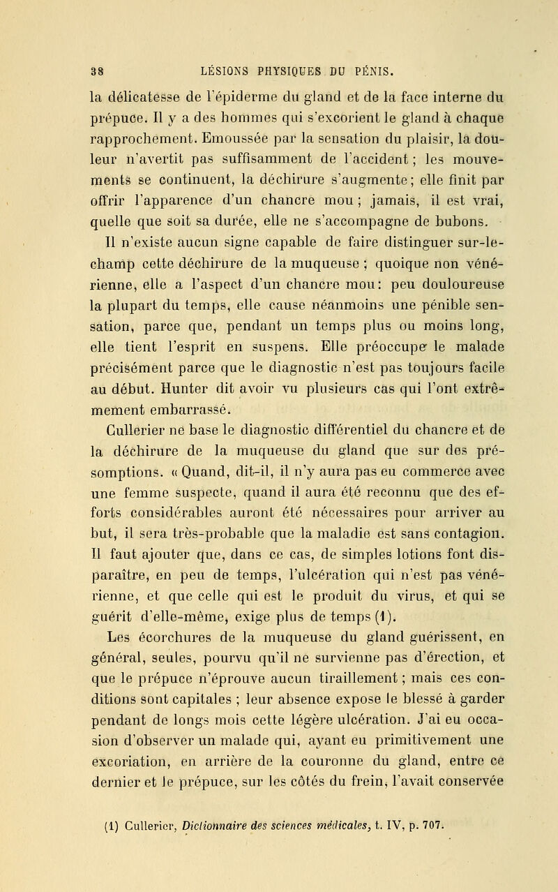 la délicatesse de l'épidémie du gland et de la face interne du prépuce. Il y a des hommes qui s'excorient le gland à chaque rapprochement. Emoussée par la sensation du plaisir, la dou- leur n'avertit pas suffisamment de l'accident ; les mouve- ments se continuent, la déchirure s'augmente; elle finit par offrir l'apparence d'un chancre mou ; jamais, il est vrai, quelle que soit sa durée, elle ne s'accompagne de bubons. Il n'existe aucun signe capable de faire distinguer sur-le- champ cette déchirure de la muqueuse ; quoique non véné- rienne, elle a l'aspect d'un chancre mou: peu douloureuse la plupart du temps, elle cause néanmoins une pénible sen- sation, parce que, pendant un temps plus ou moins long, elle tient l'esprit en suspens. Elle préoccupe le malade précisément parce que le diagnostic n'est pas toujours facile au début. Hunter dit avoir vu plusieurs cas qui l'ont extrê- mement embarrassé. Cullerier ne base le diagnostic différentiel du chancre et de la déchirure de la muqueuse du gland que sur des pré- somptions. « Quand, dit—il, il n'y aura pas eu commerce avec une femme suspecte, quand il aura été reconnu que des ef- forts considérables auront été nécessaires pour arriver au but, il sera très-probable que la maladie est sans contagion. Il faut ajouter que, dans ce cas, de simples lotions font dis- paraître, en peu de temps, l'ulcération qui n'est pas véné- rienne, et que celle qui est le produit du virus, et qui se guérit d'elle-même, exige plus de temps (1). Les écorchures de la muqueuse du gland guérissent, en général, seules, pourvu qu'il ne survienne pas d'érection, et que le prépuce n'éprouve aucun tiraillement ; mais ces con- ditions sont capitales ; leur absence expose le blessé à garder pendant de longs mois cette légère ulcération. J'ai eu occa- sion d'observer un malade qui, ayant eu primitivement une excoriation, en arrière de la couronne du gland, entre ce dernier et le prépuce, sur les côtés du frein^ l'avait conservée (1) Cullerier, Dictionnaire des sciences médicales, t. IV, p. 707.