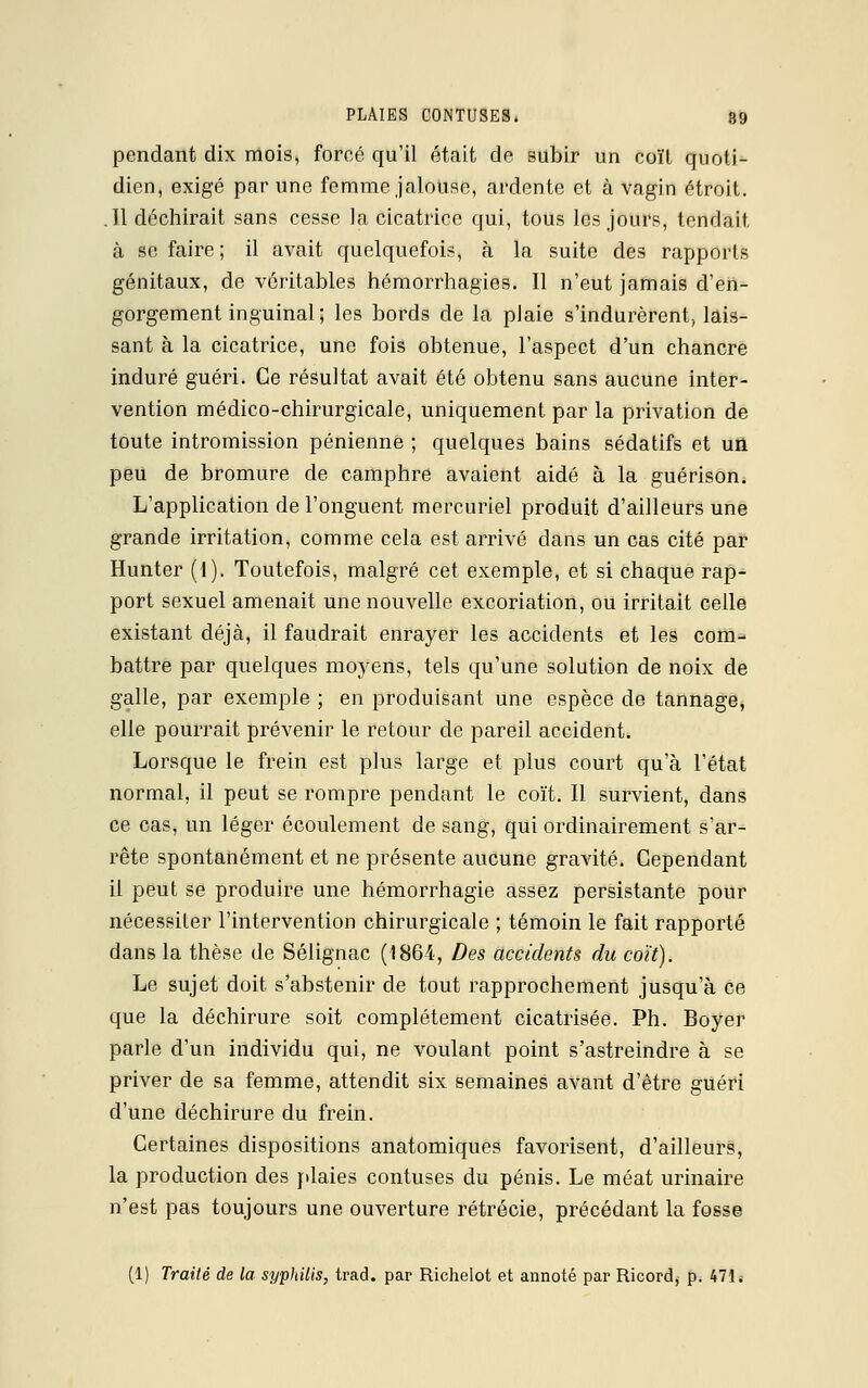 pendant dix mois, forcé qu'il était de subir un coït quoti- dien, exigé par une femme jalouse, ardente et à vagin étroit. .11 déchirait sans cesse la cicatrice qui, tous les jours, tendait à se faire ; il avait quelquefois, à la suite des rapports génitaux, de véritables hémorrhagies. Il n'eut jamais d'en- gorgement inguinal; les bords de la plaie s'indurèrent, lais- sant à la cicatrice, une fois obtenue, l'aspect d'un chancre induré guéri. Ce résultat avait été obtenu sans aucune inter- vention médico-chirurgicale, uniquement par la privation de toute intromission pénienne ; quelques bains sédatifs et un peu de bromure de camphre avaient aidé à la guérison. L'application de l'onguent mercuriel produit d'ailleurs une grande irritation, comme cela est arrivé dans un cas cité par Hunter (1). Toutefois, malgré cet exemple, et si chaque rap- port sexuel amenait une nouvelle excoriation, ou irritait celle existant déjà, il faudrait enrayer les accidents et les com- battre par quelques moyens, tels qu'une solution de noix de galle, par exemple ; en produisant une espèce de tannage, elle pourrait prévenir le retour de pareil accident. Lorsque le frein est plus large et plus court qu'à l'état normal, il peut se rompre pendant le coït. Il survient, dans ce cas, un léger écoulement de sang, qui ordinairement s'ar- rête spontanément et ne présente aucune gravité. Cependant il peut se produire une hémorrhagie assez persistante pour nécessiter l'intervention chirurgicale ; témoin le fait rapporté dans la thèse de Sélignac (1864, Des accidents du coït). Le sujet doit s'abstenir de tout rapprochement jusqu'à ce que la déchirure soit complètement cicatrisée. Ph. Boyer parle d'un individu qui, ne voulant point s'astreindre à se priver de sa femme, attendit six semaines avant d'être guéri d'une déchirure du frein. Certaines dispositions anatomiques favorisent, d'ailleurs, la production des plaies contuses du pénis. Le méat urinaire n'est pas toujours une ouverture rétrécie, précédant la fosse