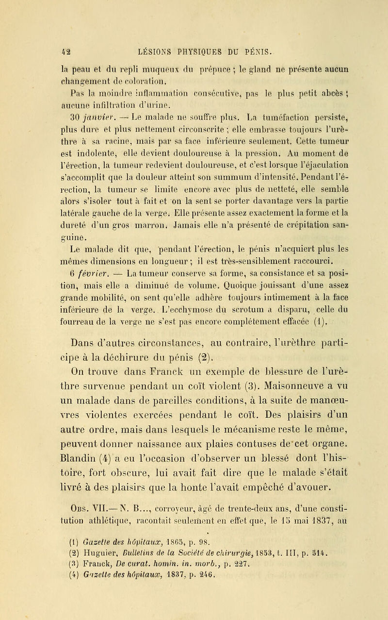 la peau et du repli muqueux du prépuce ; le gland ne présente aucun changement de coloration. Pas la moindre inflammation consécutive, pas le plus petit abcès ; aucune infiltration d'urine. 30 janvier. —- Le malade ne souffre plus. La tuméfaction persiste, plus dure et plus nettement circonscrite ; elle embrasse toujours l'urè- thre à sa racine, mais par sa face inférieure seulement. Cette tumeur est indolente, elle devient douloureuse à la pression. Au moment de l'érection, la tumeur redevient douloureuse, et c'est lorsque l'éjaculation s'accomplit que la douleur atteint son summum d'intensité. Pendant l'é- rection, la tumeur se limite encore avec plus de netteté, elle semble alors s'isoler tout à fait et on la sent se porter davantage vers la partie latérale gauche de la verge. Elle présente assez exactement la forme et la dureté d'un gros marron. Jamais elle n'a présenté de crépitation san- guine. Le malade dit que, pendant l'érection, le pénis n'acquiert plus les mêmes dimensions en longueur; il est très-sensiblement raccourci. 6 février. — La tumeur conserve sa forme, sa consistance et sa posi- tion, mais elle a diminué de volume. Quoique jouissant d'une assez grande mobilité, on sent qu'elle adhère toujours intimement à la face inférieure de la verge. L'ecchymose du scrotum a disparu, celle du fourreau de la verge ne s'est pas encore complètement effacée (1). Dans d'autres circonstances, au contraire, l'urèthre parti- cipe à la déchirure du pénis (2). On trouve dans Franck un exemple de blessure de I'urè- thre survenue pendant un coït violent (3). Maisonneuve a vu un malade dans de pareilles conditions, à la suite de manœu- vres violentes exercées pendant le coït. Des plaisirs d'un autre ordre, mais dans lesquels le mécanisme reste le même, peuvent donner naissance aux plaies contuses decet organe. Blandin (4) a eu l'occasion d'observer un blessé dont l'his- toire, fort obscure, lui avait fait dire que le malade s'était livré à des plaisirs que la honte l'avait empêché d'avouer. Obs. VIL—N. B..., corroyeur, âgé de trente-deux ans, d'une consti- tution athlétique, racontait seulement en effet que, le 15 mai 1837, au (L) Gazette des hôpitaux, .1865, p. 98. (2) Huguier, Bulletins de la Société de chirurgie, 1833, t. III, p. 314. (3) Franck^ De curât, homin. in. morb., p. 227. (4) Gazette des hôpitaux, 1837, p. 246.