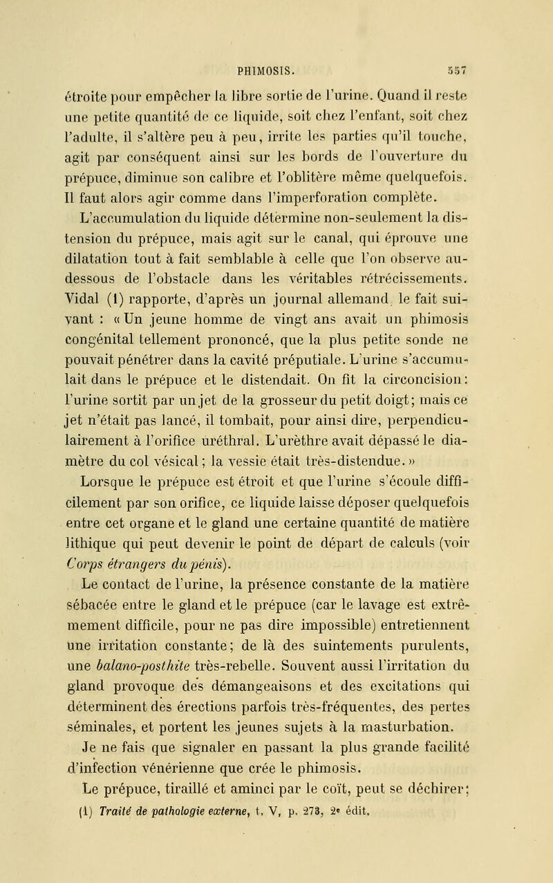 étroite pour empêcher la libre sortie de l'urine. Quand il reste une petite quantité de ce liquide, soit chez l'enfant, soit chez l'adulte, il s'altère peu à peu, irrite les parties qu'il touche, agit par conséquent ainsi sur les bords de l'ouverture du prépuce, diminue son calibre et l'oblitère même quelquefois. Il faut alors agir comme dans l'imperforation complète. L'accumulation du liquide détermine non-seulement la dis- tension du prépuce, mais agit sur le canal, qui éprouve une dilatation tout à fait semblable à celle que l'on observe au- dessous de l'obstacle dans les véritables rétrécissements. Vidal (1) rapporte, d'après un journal allemand, le fait sui- vant : « Un jeune homme de vingt ans avait un phimosis congénital tellement prononcé, que la plus petite sonde ne pouvait pénétrer dans la cavité préputiale. L'urine s'accumu- lait dans le prépuce et le distendait. On fit la circoncision : l'urine sortit par un jet de la grosseur du petit doigt; mais ce jet n'était pas lancé, il tombait, pour ainsi dire, perpendicu- lairement à l'orifice uréthral. L'urèthre avait dépassé le dia- mètre du col vésical ; la vessie était très-distendue. » Lorsque le prépuce est étroit et que l'urine s'écoule diffi- cilement par son orifice, ce liquide laisse déposer quelquefois entre cet organe et le gland une certaine quantité de matière lithique qui peut devenir le point de départ de calculs (voir Corps étrangers du pénis). Le contact de l'urine, la présence constante de la matière sébacée entre le gland et le prépuce (car le lavage est extrê- mement difficile, pour ne pas dire impossible) entretiennent une irritation constante; de là des suintements purulents, une balano-posthite très-rebelle. Souvent aussi l'irritation du gland provoque des démangeaisons et des excitations qui déterminent des érections parfois très-fréquentes, des pertes séminales, et portent les jeunes sujets à la masturbation. Je ne fais que signaler en passant la plus grande facilité d'infection vénérienne que crée le phimosis. Le prépuce, tiraillé et aminci par le coït, peut se déchirer; (1) Traité de pathologie externe, t. V, p. 273, 2» édit.