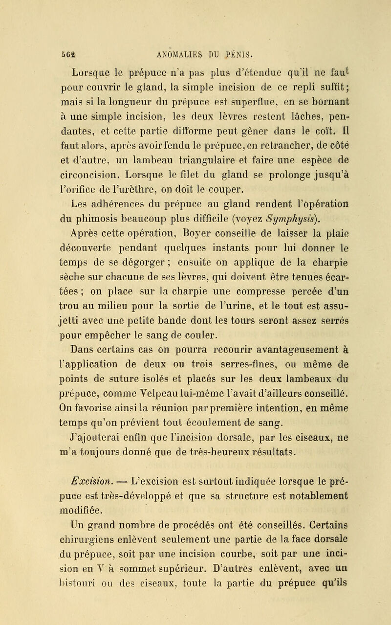 Lorsque le prépuce n'a pas plus d'étendue qu'il ne faut pour couvrir le gland, la simple incision de ce repli suffit; mais si la longueur du prépuce est superflue, en se bornant à une simple incision, les deux lèvres restent lâches, pen- dantes, et cette partie difforme peut gêner dans le coït. Il faut alors, après avoirfendu le prépuce, en retrancher, de côté et d'autre, un lambeau triangulaire et faire une espèce de circoncision. Lorsque le filet du gland se prolonge jusqu'à l'orifice de l'urèthre, on doit le couper. Les adhérences du prépuce au gland rendent l'opération du phimosis beaucoup plus difficile (voyez Symphysis). Après cette opération, Boyer conseille de laisser la plaie découverte pendant quelques instants pour lui donner le temps de se dégorger ; ensuite on applique de la charpie sèche sur chacune de ses lèvres, qui doivent être tenues écar- tées ; on place sur la charpie une compresse percée d'un trou au milieu pour la sortie de l'urine, et le tout est assu- jetti avec une petite bande dont les tours seront assez serrés pour empêcher le sang de couler. Dans certains cas on pourra recourir avantageusement à l'application de deux ou trois serres-fines, ou même de points de suture isolés et placés sur les deux lambeaux du prépuce, comme Velpeau lui-même l'avait d'ailleurs conseillé. On favorise ainsi la réunion par première intention, en même temps qu'on prévient tout écoulement de sang. J'ajouterai enfin que l'incision dorsale, par les ciseaux, ne m'a toujours donné que de très-heureux résultats. Excision. — L'excision est surtout indiquée lorsque le pré- puce est très-développé et que sa structure est notablement modifiée. Un grand nombre de procédés ont été conseillés. Certains chirurgiens enlèvent seulement une partie de la face dorsale du prépuce, soit par une incision courbe, soit par une inci- sion en V à sommet supérieur. D'autres enlèvent, avec un bistouri ou des ciseaux, toute la partie du prépuce qu'ils