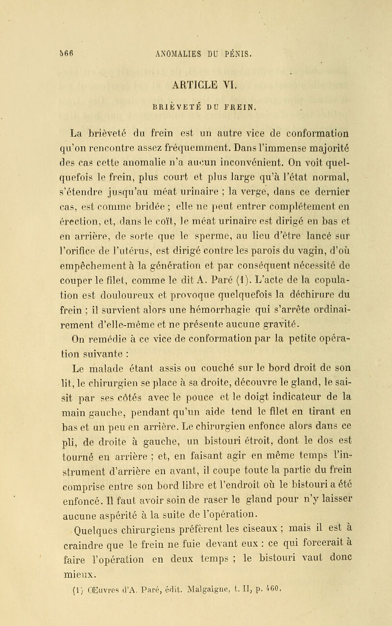 ARTICLE VI. BRIÈVETÉ DU FREIN. La brièveté du frein est un autre vice de conformation qu'on rencontre assez fréquemment. Dans l'immense majorité des cas cette anomalie n'a aucun inconvénient. On voit quel- quefois le frein, plus court et plus large qu'à l'état normal, s'étendre jusqu'au méat urinaire ; la verge, dans ce dernier cas, est comme bridée ; elle ne peut entrer complètement en érection, et, dans le coït, le méat urinaire est dirigé en bas et en arrière, de sorte que le sperme, au lieu d'être lancé sur l'orifice de l'utérus, est dirigé contre les parois du vagin, d'où empêchement à la génération et par conséquent nécessité de couper le filet, comme le dit A. Paré (1). L'acte de la copula- tion est douloureux et provoque quelquefois la déchirure du frein ; il survient alors une hémorrhagïe qui s'arrête ordinai- rement d'elle-même et ne présente aucune gravité. On remédie à ce vice de conformation par la petite opéra- tion suivante : Le malade étant assis ou couché sur le bord droit de son lit, le chirurgien se place à sa droite, découvre le gland, le sai- sit par ses côtés avec le pouce et le doigt indicateur de la main gauche, pendant qu'un aide tend le filet en tirant en bas et un peu en arrière. Le chirurgien enfonce alors dans ce pli, de droite à gauche, un bistouri étroit, dont le dos est tourné en arrière ; et, en faisant agir en même temps l'in- strument d'arrière en avant, il coupe toute la partie du frein comprise entre son bord libre et l'endroit où le bistouri a été enfoncé. Il faut avoir soin de raser le gland pour n'y laisser aucune aspérité à la suite de l'opération. Quelques chirurgiens préfèrent les ciseaux ; mais il est à craindre que le frein ne fuie devant eux : ce qui forcerait à faire l'opération en deux temps ; le bistouri vaut donc mieux. (1) Œuvres d'A, Paré, édit Malgaigne, t. II, p, 460.
