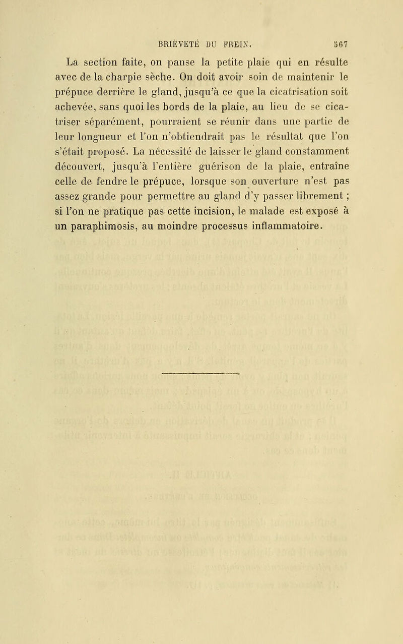 La section faite, on panse la petite plaie qui en résulte avec de la charpie sèche. On doit avoir soin de maintenir le prépuce derrière le gland, jusqu'à ce que la cicatrisation soit achevée, sans quoi les bords de la plaie, au lieu de se cica- triser séparément, pourraient se réunir dans une partie de leur longueur et l'on n'obtiendrait pas le résultat que l'on s'était proposé. La nécessité de laisser le gland constamment découvert, jusqu'à l'entière guérison de la plaie, entraîne celle de fendre le prépuce, lorsque son ouverture n'est pas assez grande pour permettre au gland d'y passer librement ; si l'on ne pratique pas cette incision, le malade est exposé à un paraphimosis, au moindre processus inflammatoire.