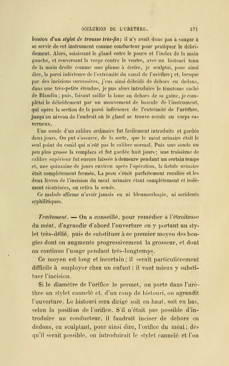 bouton cfun stylet de trousse très-fin; il n'y avait doue pas à songer à se servir de cet instrument comme conducteur pour pratiquer le débri- dément. Alors, saisissant le gland entre le pouce ot l'index de la main gauche, et renversant la verge contre le ventre, avec un bistouri tenu de la main droite comme une plume à écrire, je sculptai, pour ainsi dire, la paroi inférieure de l'extrémité du canal de l'urèthre; et, lorsque par des incisions successives, j'eus ainsi débridé de dehors en dedans, dans une très-petite étendue, je pus alors introduire le ténotome caché de Blandin; puis, faisant saillir la lame au dehors de sa gaine, je com- plétai le débridement par un mouvement de bascule de l'instrument, qui opéra la section de.la paroi inférieure de l'extrémité de l'urèthre, jusqu'au niveau de l'endroit où le gland se trouve accolé au corps ca- verneux, Une sonde d'un calibre ordinaire fut facilement introduite et gardée deux jours. On put s'assurer, de la sorte, que le méat urinaire était le seul point du canal qui n'eût pas le calibre normal. Puis une sonde un peu plus grosse la remplaça et fut gardée huit jours; une troisième de calibre supérieur fut encore laissée à demeure pendant un certain temps et, une quinzaine de jours environ après l'opération, la fistule urinaire était complètement fermée. La peau s'était parfaitement recollée et les deux lèvres de l'incision du méat urinaire étant complètement et isolé- ment cicatrisées, on retira la sonde. Ce malade affirme n'avoir jamais eu ni blennorrhagie, ni accidents syphilitiques. Traitement. — On a conseillé, pour remédier à l'étroitesse du méat, d'agrandir d'abord l'ouverture en y portant un sty- let très-délié, puis de substituer à ce premier moyen des bou- gies dont on augmente progressivement la grosseur, et dont on continue l'usage pendant très-longtemps. Ce moyen est long et incertain ; il serait particulièrement difficile à employer chez un enfant ; il vaut mieux y substi- tuer l'incision. Si le diamètre de l'orifice le permet, on porte dans l'urè- thre un stylet cannelé et, d'un coup de bistouri, on agrandit l'ouverture. Le bistouri sera dirigé soit en haut, soit en bas, selon la position de l'orifice. S'il n'était pas possible d'in- troduire un conducteur, il faudrait inciser de dehors en dedans, en sculptant, pour ainsi dire, l'orifice du méat; dès qu'il serait possible, on introduirait le stylet cannelé et Ton