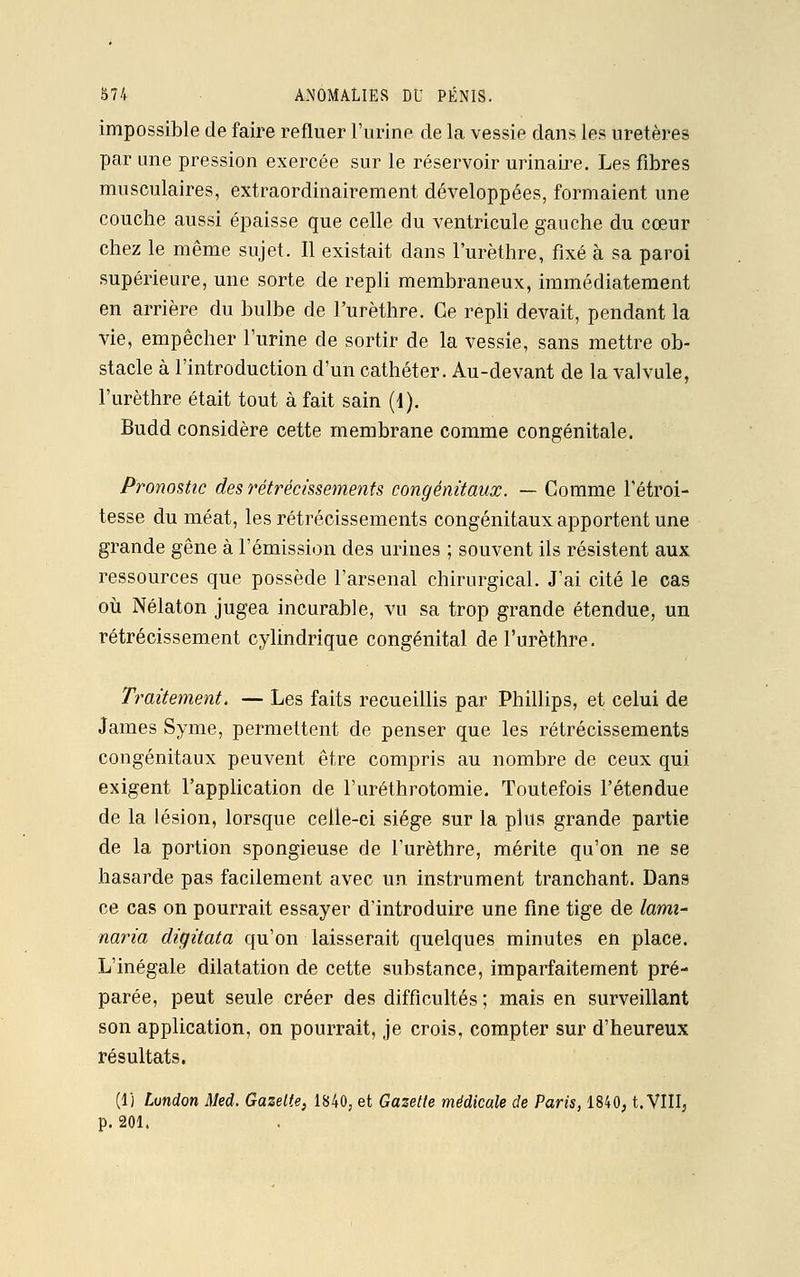 impossible de faire refluer l'urine de la vessie dans les uretères par une pression exercée sur le réservoir urinaire. Les fibres musculaires, extraordinairement développées, formaient une couche aussi épaisse que celle du ventricule gauche du cœur chez le même sujet. Il existait dans l'urèthre, fixé à sa paroi supérieure, une sorte de repli membraneux, immédiatement en arrière du bulbe de l'urèthre. Ce repli devait, pendant la vie, empêcher l'urine de sortir de la vessie, sans mettre ob- stacle à l'introduction d'un cathéter. Au-devant de la valvule, l'urèthre était tout à fait sain (1). Budd considère cette membrane comme congénitale. Pronostic des rétrécissements congénitaux. — Comme l'étroi- tesse du méat, les rétrécissements congénitaux apportent une grande gêne à l'émission des urines ; souvent ils résistent aux ressources que possède l'arsenal chirurgical. J'ai cité le cas où Nélaton jugea incurable, vu sa trop grande étendue, un rétrécissement cylindrique congénital de l'urèthre. Traitement. — Les faits recueillis par Phillips, et celui de James Syme, permettent de penser que les rétrécissements congénitaux peuvent être compris au nombre de ceux qui exigent l'application de l'uréthrotomie. Toutefois l'étendue de la lésion, lorsque celle-ci siège sur la plus grande partie de la portion spongieuse de l'urèthre, mérite qu'on ne se hasarde pas facilement avec un instrument tranchant. Dans ce cas on pourrait essayer d'introduire une fine tige de lami- naria digitata qu'on laisserait quelques minutes en place. L'inégale dilatation de cette substance, imparfaitement pré- parée, peut seule créer des difficultés ; mais en surveillant son application, on pourrait, je crois, compter sur d'heureux résultats. (1) Lundon Med. Gazette, 1840, et Gazette médicale de Paris, 1840, t. VIII, p. 201.