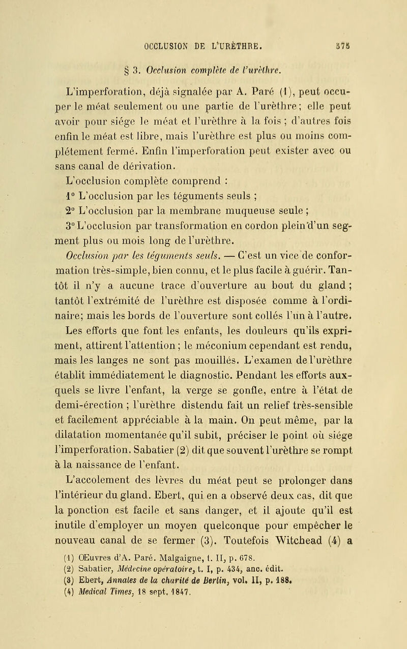 § 3. Occlusion complète de l'urèthre. L'imperforation, déjà signalée par A. Paré (1), peut occu- per le méat seulement ou une partie de l'urèthre ; elle peut avoir pour siège le méat et l'urèthre à la fois ; d'autres fois enfin le méat est libre, mais l'urèthre est plus ou moins com- plètement fermé. Enfin l'imperforation peut exister avec ou sans canal de dérivation. L'occlusion complète comprend : 1° L'occlusion par les téguments seuls ; 2° L'occlusion par la membrane muqueuse seule ; 3° L'occlusion par transformation en cordon plein'd'un seg- ment plus ou mois long de l'urèthre. Occlusion par les téguments seuls. — C'est un vice de confor- mation très-simple, bien connu, et le plus facile à guérir. Tan- tôt il n'y a aucune trace d'ouverture au bout du gland ; tantôt l'extrémité de l'urèthre est disposée comme à l'ordi- naire; mais les bords de l'ouverture sont collés l'un à l'autre. Les efforts que font les enfants, les douleurs qu'ils expri- ment, attirent l'attention ; le méconium cependant est rendu, mais les langes ne sont pas mouillés. L'examen de l'urèthre établit immédiatement le diagnostic. Pendant les efforts aux- quels se livre l'enfant, la verge se gonfle, entre à l'état de demi-érection ; l'urèthre distendu fait un relief très-sensible et facilement appréciable à la main. On peut même, par la dilatation momentanée qu'il subit, préciser le point où siège l'imperforation. Sabatier (2) dit que souvent l'urèthre se rompt à la naissance de l'enfant. L'accotement des lèvres du méat peut se prolonger dans l'intérieur du gland. Ebert, qui en a observé deux cas, dit que la ponction est facile et sans danger, et il ajoute qu'il est inutile d'employer un moyen quelconque pour empêcher le nouveau canal de se fermer (3). Toutefois Witchead (4) a (1) OEuvres d'A. Paré. Malgaigne, t. II, p. 678. (2) Sabatier, Médecine opératoire, t. I, p. 434, anc. édit. (3) Ebert, Annales de la charité de Berlin, vol. II, p. 188» (4) Médical Times, 18 sept. 1847.