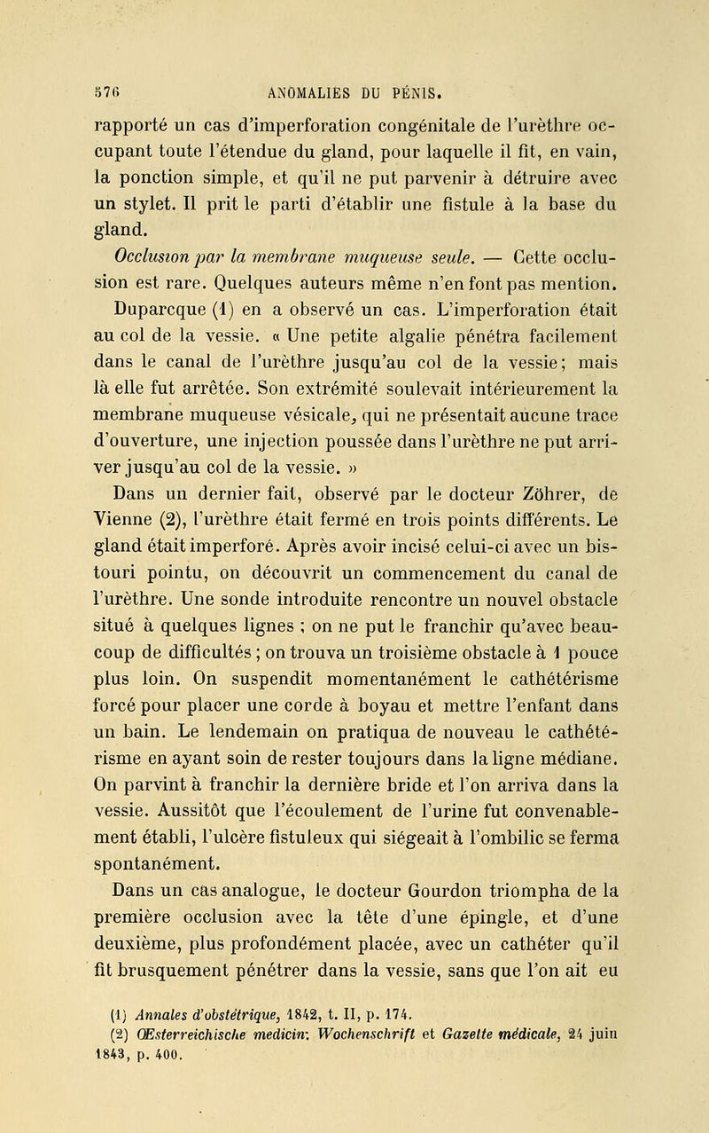 rapporté un cas d'imperforation congénitale de l'urèthre oc- cupant toute l'étendue du gland, pour laquelle il fit, en vain, la ponction simple, et qu'il ne put parvenir à détruire avec un stylet. Il prit le parti d'établir une fistule à la base du gland. Occlusion par la membrane muqueuse seule. — Cette occlu- sion est rare. Quelques auteurs même n'en font pas mention. Duparcque (1) en a observé un cas. L'imperforation était au col de la vessie. « Une petite algalie pénétra facilement dans le canal de l'urèthre jusqu'au col de la vessie; mais là elle fut arrêtée. Son extrémité soulevait intérieurement la membrane muqueuse vésicale, qui ne présentait aucune trace d'ouverture, une injection poussée dans l'urèthre ne put arri- ver jusqu'au col de la vessie. » Dans un dernier fait, observé par le docteur Zôhrer, de Vienne (2), l'urèthre était fermé en trois points différents. Le gland était imperforé. Après avoir incisé celui-ci avec un bis- touri pointu, on découvrit un commencement du canal de l'urèthre. Une sonde introduite rencontre un nouvel obstacle situé à quelques lignes ; on ne put le franchir qu'avec beau- coup de difficultés ; on trouva un troisième obstacle à \ pouce plus loin. On suspendit momentanément le cathétérisme forcé pour placer une corde à boyau et mettre l'enfant dans un bain. Le lendemain on pratiqua de nouveau le cathété- risme en ayant soin de rester toujours dans la ligne médiane. On parvint à franchir la dernière bride et l'on arriva dans la vessie. Aussitôt que l'écoulement de l'urine fut convenable- ment établi, l'ulcère fistuleux qui siégeait à l'ombilic se ferma spontanément. Dans un cas analogue, le docteur Gourdon triompha de la première occlusion avec la tête d'une épingle, et d'une deuxième, plus profondément placée, avec un cathéter qu'il fit brusquement pénétrer dans la vessie, sans que l'on ait eu (1) Annales d'obstétrique, 1842, t. II, p. 174. (2) Œsterreichische médian: Wochenschrift et Gazette médicale, 24 juin 1843, p. 400.