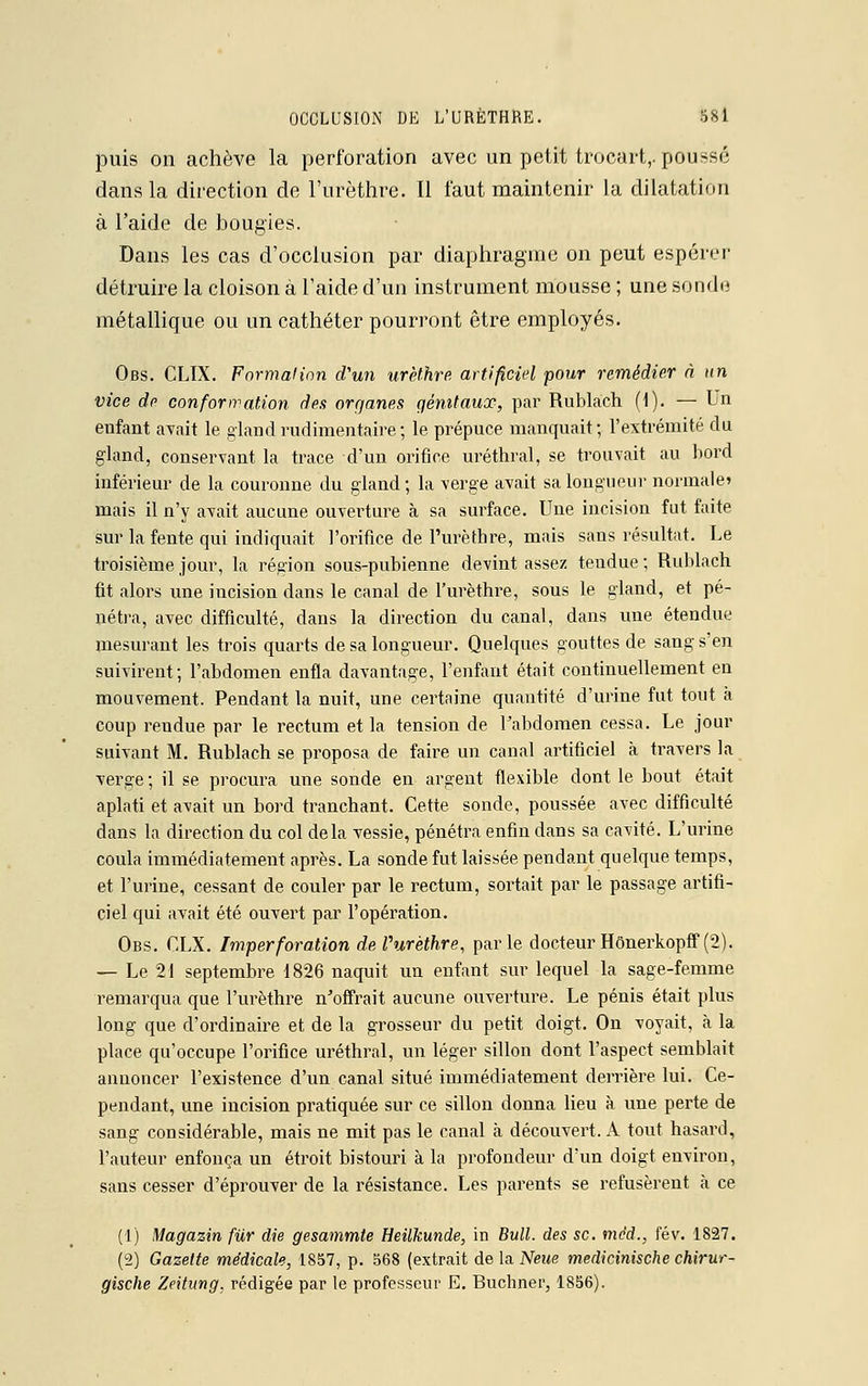 puis on achève la perforation avec un petit trocart,. poussé dans la direction de l'urèthre. Il faut maintenir la dilatation à l'aide de bougies. Dans les cas d'occlusion par diaphragme on peut espérer détruire la cloison à l'aide d'un instrument mousse ; une sonde métallique ou un cathéter pourront être employés. Obs. CLIX. Formai ion d'un urèthre artificiel pour remédier à un vice de conformation des oraanes qémtauœ, par Rublach (1). — Un enfant avait le gland rudimentaire; le prépuce manquait; l'extrémité du gland, conservant la trace d'un orifice uréthral, se trouvait au bord inférieur de la couronne du gland; la verge avait sa longueur normale» mais il n'y avait aucune ouverture à sa surface. Une incision fut faite sur la fente qui indiquait l'orifice de l'urèthre, mais sans résultat. Le troisième jour, la région sous-pubienne devint assez tendue ; Rublach fit alors une incision dans le canal de l'urèthre, sous le gland, et pé- nétra, avec difficulté, dans la direction du canal, dans une étendue mesurant les trois quarts de sa longueur. Quelques gouttes de sang s'en suivirent; l'abdomen enfla davantage, l'enfant était continuellement en mouvement. Pendant la nuit, une certaine quantité d'urine fut tout à coup reudue par le rectum et la tension de l'abdomen cessa. Le jour suivant M. Rublach se proposa de faire un canal artificiel à travers la verge; il se procura une sonde en argent flexible dont le bout était aplati et avait un bord tranchant. Cette sonde, poussée avec difficulté dans la direction du col delà vessie, pénétra enfin dans sa cavité. L'urine coula immédiatement après. La sonde fut laissée pendant quelque temps, et l'urine, cessant de couler par le rectum, sortait par le passage artifi- ciel qui avait été ouvert par l'opération. Obs. CLX. Imperforation de Purèthre, parle docteur Hônerkopff (2). — Le 21 septembre 1826 naquit un enfant sur lequel la sage-femme remarqua que l'urèthre n'offrait aucune ouverture. Le pénis était plus long que d'ordinaire et de la grosseur du petit doigt. On voyait, à la place qu'occupe l'orifice uréthral, un léger sillon dont l'aspect semblait annoncer l'existence d'un canal situé immédiatement derrière lui. Ce- pendant, une incision pratiquée sur ce sillon donna lieu à une perte de sang considérable, mais ne mit pas le canal à découvert. A tout hasard, l'auteur enfonça un étroit bistouri à la profondeur d'un doigt environ, sans cesser d'éprouver de la résistance. Les parents se refusèrent à ce (1) Magazin fur die gesammte Heilkunde, in Bull, des se. mèd., fév. 1827. (2) Gazette médicale, 1857, p. 568 (extrait de la Neue medicinische chirur- gische Zeitung. rédigée par le professeur E. Buchner, 1856).