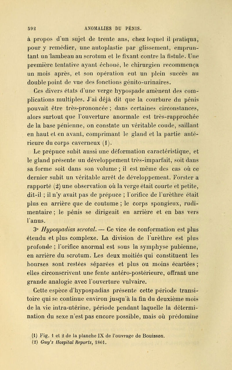à propos d'un sujet de trente ans, chez lequel il pratiqua, pour y remédier, une autoplastie par glissement, emprun- tant un lambeau au scrotum et le fixant contre la fistule. Une première tentative ayant échoué, le chirurgien recommença un mois après, et son opération eut un plein succès au double point de vue des fonctions génito-urinaires. Ces divers états d'une verge hypospade amènent des com- plications multiples. J'ai déjà dit que la courbure du pénis pouvait être très-prononcée ; dans certaines circonstances, alors surtout que l'ouverture anormale est très-rapprochée de la base pénienne, on constate un véritable coude, saillant en haut et en avant, comprimant le gland et la partie anté- rieure du corps caverneux (1). Le prépuce subit aussi une déformation caractéristique, et le gland présente un développement très-imparfait, soit dans sa forme soit dans son volume ; il est même des cas où ce dernier subit un véritable arrêt de développement. Forster a rapporté (2) une observation où la verge était courte et petite, dit-il ; il n'y avait pas de prépuce ; l'orifice de l'urèthre était plus en arrière que de coutume ; le corps spongieux, rudi- mentaire ; le pénis se dirigeait en arrière et en bas vers l'anus. 3° Hypospadias scrotal. — Ce vice de conformation est plus étendu et plus complexe. La division de l'urèthre est plus profonde ; l'orifice anormal est sous la symphyse pubienne, en arrière du scrotum. Les deux moitiés qui constituent les bourses sont restées séparées et plus ou moins écartées ; elles circonscrivent une fente antéro-postérieure, offrant une grande analogie avec l'ouverture vulvaire. Cette espèce d'hypospadias présente cette période transi- toire qui se continue environ jusqu'à la fin du deuxième mois de la vie intra-utérine, période pendant laquelle la détermi- nation du sexe n'est pas encore possible, mais où prédomine (1) Fig. 1 et 2 de la planche IX de l'ouvrage de Bouisson. (2) Guy's Hospital Reports, 1861.