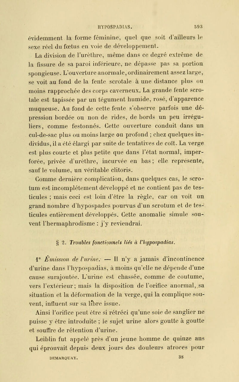 évidemment la forme féminine, quel que soit d'ailleurs 1p sexe réel du fœtus en voie de développement. La division de l'urèthre, même dans ce degré extrême de la fissure de sa paroi inférieure, ne dépasse pas sa portion spongieuse. L'ouverture anormale, ordinairement assez large, se voit au fond de la fente scrotale à une distance plus ou moins rapprochée des corps caverneux. La grande fente scro- tale est tapissée par un tégument humide, rosé, d'apparence muqueuse. Au fond de cette fente s'observe parfois une dé- pression bordée ou non de rides, de bords un peu irrégu- liers, comme festonnés. Cette ouverture conduit dans un cul-de-sac plus ou moins large ou profond ; chez quelques in- dividus, il a été élargi par suite de tentatives de coït. La verge est plus courte et plus petite que dans l'état normal, imper- forée, privée d'urèthre, incurvée en bas ; elle représente, sauf le volume, un véritable clitoris. Gomme dernière complication, dans quelques cas, le scro- tum est incomplètement développé et ne contient pas de tes- ticules ; mais ceci est loin d'être la règle, car on voit un grand nombre d'hypospades pourvus d'un scrotum et de tes- ticules entièrement développés. Cette anomalie simule sou- vent l'hermaphrodisme : j'y reviendrai. § 2. Troubles fonctionnels liés à l'hypospadias. 1° Émission de l'urine; — Il n'y a jamais d'incontinence d'urine dans l'hypospadias, à moins qu'elle ne dépende d'une cause surajoutée. L'urine est chassée, comme de coutume, vers l'extérieur; mais la disposition de l'orifice anormal,.sa situation et la déformation de la verge, qui la complique sou- vent, influent sur sa lîbre issue. Ainsi l'orifice peut être si rétréci qu'une soie de sanglier ne puisse y être introduite ; ie sujet urine alors goutte à goutte et souffre de rétention d'urine. Leiblin fut appelé près d'un jeune homme de quinze ans qui éprouvait depuis deux jours des douleurs atroces pour DEMARQUAY. 38