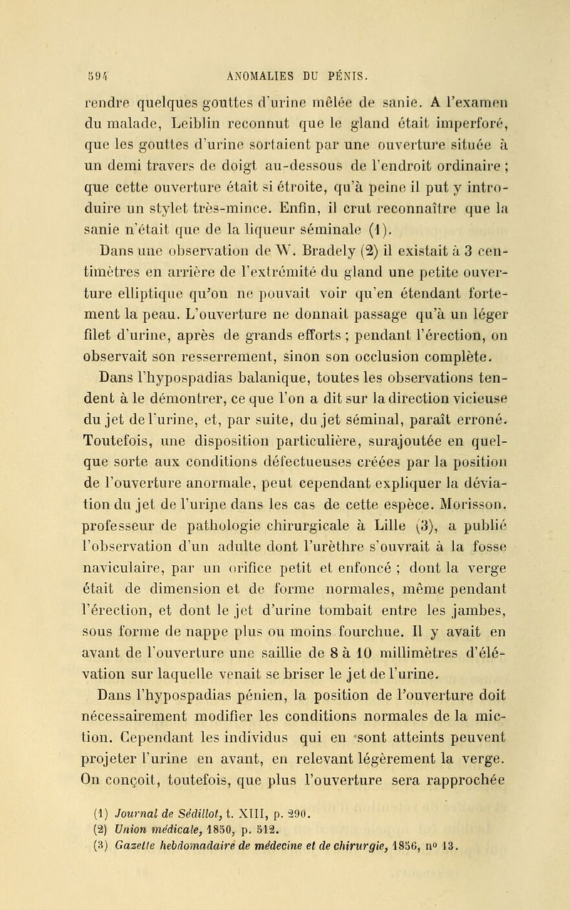 rendre quelques gouttes d'urine mêlée de sanie. A l'examen du malade, Leiblin reconnut que le gland était imperforé, que les gouttes d'urine sortaient par une ouverture située à un demi travers de doigt au-dessous de l'endroit ordinaire ; que cette ouverture était si étroite, qu'à peine il put y intro- duire un stylet très-mince. Enfin, il crut reconnaître que la sanie n'était que de la liqueur séminale (1). Dans une observation de W. Bradely (2) il existait à 3 cen- timètres en arrière de l'extrémité du gland une petite ouver- ture elliptique qu'on ne pouvait voir qu'en étendant forte- ment la peau. L'ouverture ne donnait passage qu'à un léger filet d'urine, après de grands efforts ; pendant l'érection, on observait son resserrement, sinon son occlusion complète. Dans l'hypospadias balanique, toutes les observations ten- dent à le démontrer, ce que l'on a dit sur la direction vicieuse du jet de l'urine, et, par suite, du jet séminal, paraît erroné. Toutefois, une disposition particulière, surajoutée en quel- que sorte aux conditions défectueuses créées par la position de l'ouverture anormale, peut cependant expliquer la dévia- tion du jet de l'urine dans les cas de cette espèce. Morisson, professeur de pathologie chirurgicale à Lille (3), a publié l'observation d'un adulte dont l'urèthre s'ouvrait à la fosse naviculaire, par un orifice petit et enfoncé ; dont la verge était de dimension et de forme normales, même pendant l'érection, et dont le jet d'urine tombait entre les jambes, sous forme de nappe plus ou moins fourchue. Il y avait en avant de l'ouverture une saillie de 8 à 10 millimètres d'élé- vation sur laquelle venait se briser le jet de l'urine. Dans l'hypospadias pénien, la position de l'ouverture doit nécessairement modifier les conditions normales de la mic- tion. Cependant les individus qui en sont atteints peuvent projeter l'urine en avant, en relevant légèrement la verge. On conçoit, toutefois, que plus l'ouverture sera rapprochée (1) Journal de Sédillot, t. XIII, p. 290. (2) Union médicale, 1850, p. 512. (3) Gazette hebdomadaire de médecine et de chirurgie, 1856, n° 13.