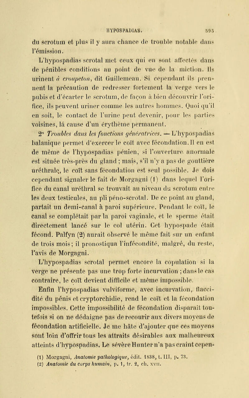 du scrotum et plus il y aura chance de trouble notable dans l'émission. L'hypospadias scrotal met ceux qui en sont affectés dans de pénibles conditions au point de vue de la miel ion. Ils urinent à croupeton, dit Guillemeau. Si cependant, ils pren- nent la précaution de redresser fortement la verge vers le pubis et d'écarter le scrotum, de façon à bien découvrir l'ori- fice, ils peuvent uriner comme les autres hommes. Quoiqu'il en soit, le contact de l'urine peut devenir, pour les parties voisines, la cause d'un érythème permanent. 2n 7roubles clans les fonctions génératrices. — L'hypospadias balanique permet d'exercer le coït avec fécondation. Il en est de même de l'hypospadias pénien, si l'ouverture, anormale est située très-près du gland ; mais, s'il n'y a pas de gouttière uréthrale., le coït sans fécondation est seul possible. Je dois cependant signaler le fait de Morgagni (I) dans lequel l'ori- fice du canal uréthral se trouvait au niveau du scrotum entre les deux testicules, au plipéno-scrotal. De ce point au gland, partait un demi-canal à paroi supérieure. Pendant le coït, le Canal se complétait par la paroi vaginale, et le sperme était directement lancé sur le col utérin. Cet hypospade était fécond. Palfyn (2) aurait observé le même fait sur un enfant de trois mois; il pronostiqua l'infécondité, malgré, du reste, l'avis de Morgagni. L'hypospadias scrotal permet encore la copulation si la verge ne présente pas une trop forte incurvation ; dans le cas contraire, le coït devient difficile et même impossible. Enfin l'hypospadias vulviforme, avec incurvation,, flacci- dité du pénis eteryptorchidie, rend le coït et la fécondation impossibles. Cette impossibilité de fécondation disparaît tou- tefois si on ne dédaigne pas de recourir aux divers moyens de fécondation artificielle. Je me hâte d'ajouter que ces moyens sont loin d'offrir tous les attraits désirables aux malheureux atteints d'hypospadias. Le sévère Hunter n'a pas craint Cepen- (1) Morgagni, Analomie pathologique, édit. 1838, t. III, p. 73. (2) Ânatomie du corps humain, p. 1, tr. 2, ch. xvn.