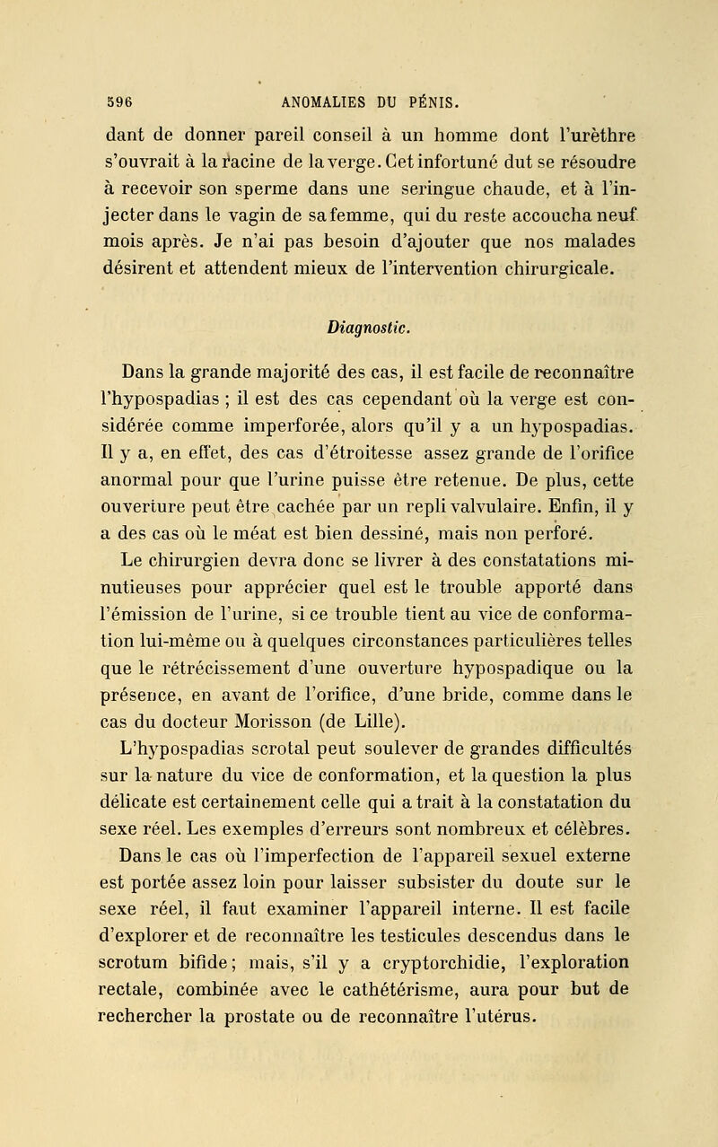 dant de donner pareil conseil à un homme dont l'urèthre s'ouvrait à la Racine de la verge. Cet infortuné dut se résoudre à recevoir son sperme dans une seringue chaude, et à l'in- jecter dans le vagin de sa femme, qui du reste accoucha neuf mois après. Je n'ai pas besoin d'ajouter que nos malades désirent et attendent mieux de l'intervention chirurgicale. Diagnostic. Dans la grande majorité des cas, il est facile de reconnaître l'hypospadias ; il est des cas cependant où la verge est con- sidérée comme imperforée, alors qu'il y a un hypospadias. Il y a, en effet, des cas d'étroitesse assez grande de l'orifice anormal pour que l'urine puisse être retenue. De plus, cette ouverture peut être cachée par un repli valvulaire. Enfin, il y a des cas où le méat est bien dessiné, mais non perforé. Le chirurgien devra donc se livrer à des constatations mi- nutieuses pour apprécier quel est le trouble apporté dans l'émission de l'urine, si ce trouble tient au vice de conforma- tion lui-même ou à quelques circonstances particulières telles que le rétrécissement d'une ouverture hypospadique ou la présence, en avant de l'orifice, d'une bride, comme dans le cas du docteur Morisson (de Lille). L'hypospadias scrotal peut soulever de grandes difficultés sur la nature du vice de conformation, et la question la plus délicate est certainement celle qui a trait à la constatation du sexe réel. Les exemples d'erreurs sont nombreux et célèbres. Dans le cas où l'imperfection de l'appareil sexuel externe est portée assez loin pour laisser subsister du doute sur le sexe réel, il faut examiner l'appareil interne. Il est facile d'explorer et de reconnaître les testicules descendus dans le scrotum bifide ; mais, s'il y a cryptorchidie, l'exploration rectale, combinée avec le cathétérisme, aura pour but de rechercher la prostate ou de reconnaître l'utérus.