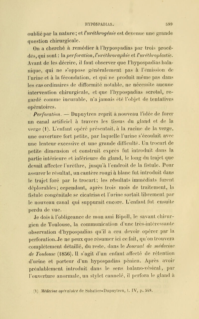 oublié par la nature ; et Vuréthrogénie est devenue une grande question chirurgicale. On a cherché à remédier h l'hypospadias par trois procé- dés, qui sont : la perforation, l'uréthroraphie et Vuréthroplastie. Avant de les décrire, il faut observer que l'hypospadias bala- nique, qui ne s'oppose généralement pas à l'émission de l'urine et à la fécondation, et qui ne produit mémo pas dans les cas ordinaires de difformité notable, ne nécessite aucune intervention chirurgicale, et que l'hypospadias scrotal, re- gardé comme incurable, n'a jamais été l'objet de tentatives opératoires. Perforation. — Dupuytren reprit à nouveau l'idée de forer un canal artificiel à travers les tissus du gland et de la verge (J). L'enfant opéré présentait, à la racine de la verge, une ouverture fort petite, par laquelle l'urine s'écoulait avec une lenteur excessive et une grande difficulté. Un trocart de petite dimension et construit exprès fut introduit dans la partie intérieure et inférieure du gland, le long du trajet que devait affecter l'urèthre, jusqu'à l'endroit de la fistule. Pour assurer le résultat, un cautère rougi à blanc fut introduit dans le trajet foré par le trocart; les résultats immédiats furent déplorables; cependant, après trois mois de traitement, la fistule congénitale se cicatrisa et l'urine sortait librement par le nouveau canal qui suppurait encore. L'enfant fut ensuite perdu de vue. Je dois à l'obligeance de mon ami Ripoll, le savant chirur- gien de Toulouse, la communication d'une très-intéressante observation d'hypospadias qu'il a cru devoir opérer par la perforation. Je ne peux que résumer ici ce fait, qu'on trouvera complètement détaillé, du reste, dans le Journal de médecine de Toulouse (1856). 11 s'agit d'un enfant affecté de rétention d'urine et porteur d'un hypospadias pénien. Après avoir préalablement introduit dans le sens balano-vésical, par l'ouverture anormale, un stylet cannelé, il perfora le gland à (1) Médecine opératoire de Sabatku'-Dupuytren, t. IV, p. 548.