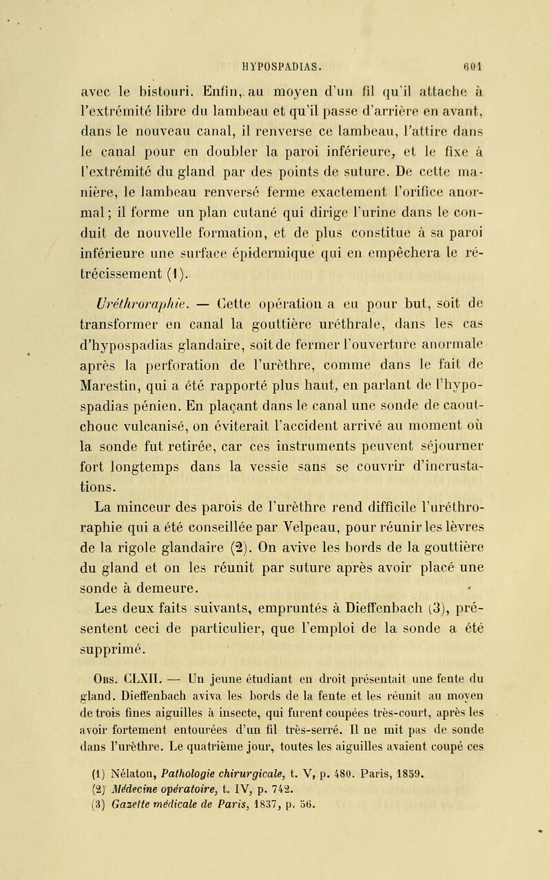 avec le bistouri. Enfin, au moyen d'un fil qu'il attache à l'extrémité libre du lambeau et qu'il passe d'arrière en avant, dans le nouveau canal, il renverse ce lambeau, l'attire dans le canal pour en doubler la paroi inférieure, et le fixe à l'extrémité du gland par des points de suture. De cette ma- nière, le lambeau renversé ferme exactement l'orifice anor- mal ; il forme un plan cutané qui dirige l'urine dans le con- duit de nouvelle formation, et de plus constitue à sa paroi inférieure une surface épidermique qui en empêchera le ré- trécissement (1). Uréthroraphie. — Cette opération a eu pour but, soit de transformer en canal la gouttière uréthrale, dans les cas d'hypospadias glandaire, soit de fermer l'ouverture anormale après la perforation de l'urèthre, comme dans le fait de Marestin, qui a été rapporté plus haut, en parlant de l'hypo- spadias pénien. En plaçant dans le canal une sonde de caout- chouc vulcanisé, on éviterait l'accident arrivé au moment où la sonde fut retirée, car ces instruments peuvent séjourner fort longtemps dans la vessie sans se couvrir d'incrusta- tions. La minceur des parois de l'urèthre rend difficile F uréthro- raphie qui a été conseillée par Velpeau, pour réunir les lèvres de la rigole glandaire (2). On avive les bords de la gouttière du gland et on les réunit par suture après avoir placé une sonde à demeure. Les deux faits suivants, empruntés à Dieffenbach (3), pré- sentent ceci de particulier, que l'emploi de la sonde a été supprimé. Obs. CLXII. — Un jeune étudiant en droit présentait une fente du gland. Dieffenbach aviva les bords de la fente et les réunit au moyeu de trois fines aiguilles à insecte, qui furent coupées très-court, après les avoir fortement entourées d'un fil très-serré. Il ne mit pas de sonde dans l'urèthre. Le quatrième jour, toutes les aiguilles avaient coupé ces (1) Nélaton, Pathologie chirurgicale, t. V, p. 480. Paris, 1859. (2)' Médecine opératoire, t. IV, p. 742.